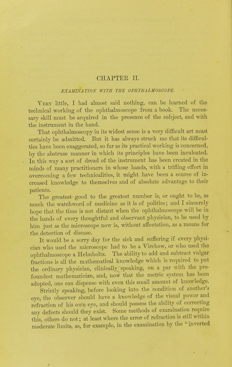 CHAPTER II. EXAMINATION WITH TEE OPHTHALMOSCOPE. Veey little, I had almost said nothing, can be learned of the technical working of the ophthalmoscope from a book. The neces- sary skill must be acquired in the presence of the subject, and with the instrument in the hand. That ophthalmoscopy in its widest sense is a very difficult art must certainly be admitted. But it has always struck me that its difficul- ties have been exaggerated, so far as its practical working is concerned, by the abstruse manner in which its principles have been inculcated. In this way a sort of dread of the instrument has been created in the minds of many practitioners in whose hands, with a trifling effort in overcoming a few technicalities, it might have been a source of in- creased knowledge to themselves and of absolute advantage to their patients. The greatest-good to the greatest number is, or ought to be, as much the watchword of medicine as it is of politics; and I sincerely hope that the time is not distant when the ophthalmoscope will be in the hands of every thoughtful and observant physician, to be used by him just as the microscope now is, without affectation, as a means for the detection of disease. It would be a sorry day for the sick and suffering if every physi- cian who used the microscope had to be a Virchow, or who used the ophthalmoscope a Helmholtz. The ability to add and subtract vulgar fractions is all the mathematical knowledge which is required to put the ordinary physician, clinically; speaking, on a par with the pro- foundest mathematician, and, now that the metric system has been adopted, one can dispense with even this small amount of knowledge. Strictly speaking, before looking into the 'condition of another's eye, the obseiwer should have a knowledge of the visual power and refraction of his own eye, and should possess the ability of correcting any defects should they exist. Some methods of examination require this, others do not; at least where the error of refraction is stdl within moderate limits, as, for example, in the examination by the inverted