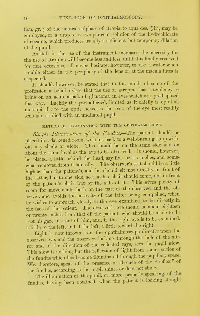 tion, gr. j of tlie neutral sulphate of atropia to aqua des. 1 iij, may be employed, or a drop of a two-per-cent solution of the hydrochlorate of cocaine, which produces usually a sufficient but temporary dilation of the pupil. As skill in the use of the instrument increases, the necessity for the use of atropine will become less and less, until it is finally reserved for rare occasions. I never hesitate, however, to use a wafer when trouble either in the periphery of the lens or at the macula lutea is suspected. It should, however, be stated that in the minds of some of the profession a belief exists that the use of atropine has a tendency to bring on an acute attack of glaucoma in eyes which are predisposed that way. Luckily the part affected, limited as it chiefly is ophthal- moscopically to the optic nerve, is the part of the eye most readily seen and studied with an undilated pupil. METHOD OF EXAMINATION WITH THE OPHTHALMOSCOPE. Simple Illumination of the Fundus.—The patient should be placed in a darkened room, with his back to a well-burning lamp with- out any shade or globe. This should be on the same side and on about the same level as the eye to be observed. It should, however, be placed a little behind the head, say five or six inches, and some- what removed from it laterally. The observer's seat should be a little higher than the patient's, and he should sit not directly in front of the latter, but to one side, so that his chair should come, not in front of the patient's chair, but by the side of it. This gives plenty of room for movements, both on the part of the observed and the ob- server, and avoids the necessity of the latter being compelled, when he wishes to approach closely to the eye examined, to be directly in the face of the patient. The observer's eye should be about eighteen or twenty inches from that of the patient, who should be made to di- rect his gaze in front of him, and, if the right eye is to be examined, a little to the left, and if the left, a little toward the right. Light is now thrown from the ophthalmoscope directly upon the observed eye, and the observer, looking through the hole of the mir- ror and in the direction of the reflected rays, sees the pupil glow. This glow is nothing but the reflection of light from some portion of the fundus which has become illuminated through the pupillary space We, therefore, speak of the presence or absence of the  reflex of the fundus, according as the pupil shines or does not slnna The illumination of the pupil, or, more properly speaking, ot the fundus, having been obtained, when the patient is looking straight