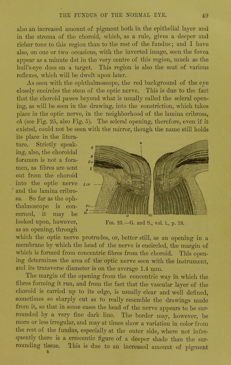 L ca also an increased amount of pigment both in the epithelial layer and in the stroma of the choroid, which, as a rule, gives a deeper and richer tone to this region than to the rest of the fundus ; and I have also, on one or two occasions, with the inverted image, seen the fovea appear as a minute dot in the very centre of this region, much as the bull's-eye does on a target. This region is also the seat of various reflexes, which will be dwelt upon later. As seen with the ophthalmoscope, the red background of the eye closely encircles the stem of the optic nerve. This is due to the fact that the choroid passes beyond what is usually called the scleral open- ing, as will be seen in the drawing, into the constriction, which takes place in the optic nerve, in the neighborhood of the lamina cribrosa, ch (see Fig. 25, also Fig. 5). The scleral opening, therefore, even if it existed, could not be seen with the mirror, though the name still holds its place in the litera- ture. Strictly speak- ing, also, the choroidal foramen is not a fora- men, as fibres are sent out from the choroid into the optic nerve and the lamina cribro- sa. So far as the oph- thalmoscope is con- cerned, it may be looked upon, however, as an opening, through which the optic nerve protrudes, or, better still, as an opening in a membrane by which the head of the nerve is encircled, the margin of which is formed from concentric fibres from the choroid. This open- ing determines the area of the optic nerve seen with the instrument, and its transverse diameter is on the average 1.4 mm. The margin of the opening from the concentric way in which the fibres forming it run, and from the fact that the vascular layer of the choroid is carried up to its edge, is usually clear and well defined, sometimes so sharply cut as to really resemble the drawings made from it, so that in some cases the head of the nerve appears to be sur- rounded by a very fine dark line. The border may, however, be more or less irregular, and may at times show a variation in color from the rest of the fundus, especially at the outer side, where not in fre- quently there is a crescentic figure of a deeper shade than the sur- rounding tissue. This is due to an increased amount of pigment 4 1 8 Fig. 25.—G. and S., vol. i., p. 18.