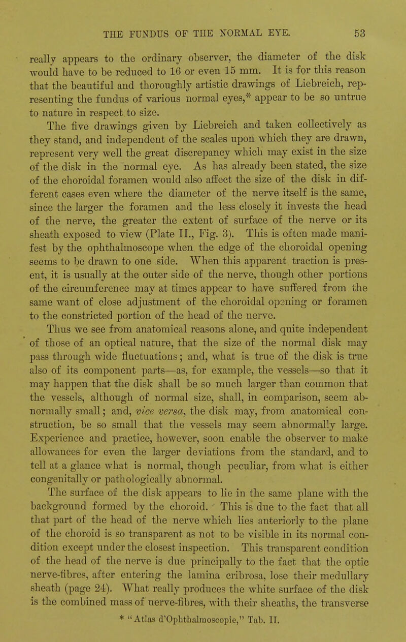 reallv appears to the ordinary observer, the diameter of the disk would have to be reduced to 16 or even 15 mm. It is for this reason that the beautiful and thoroughly artistic drawings of Liebreich, rep- resenting the fundus of various normal eyes,* appear to be so untrue to nature in respect to size. The five drawings given by Liebreich and taken collectively as they stand, and independent of the scales upon which they are drawn, represent very well the great discrepancy which may exist in the size of the disk in the normal eye. As has already been stated, the size of the choroidal foramen would also affect the size of the disk in dif- ferent cases even where the diameter of the nerve itself is the same, since the larger the foramen and the less closely it invests the head of the nerve, the greater the extent of surface of the nerve or its sheath exposed to view (Plate II., Fig. 3). This is often made mani- fest by the ophthalmoscope when the edge of the choroidal opening seems to be drawn to one side. When this apparent traction is pres- ent, it is usually at the outer side of the nerve, though other portions of the circumference may at times appear to have suffered from the same want of close adjustment of the choroidal opening or foramen to the constricted portion of the head of the nerve. Thus we see from anatomical reasons alone, and quite independent * of those of an optical nature, that the size of the normal disk may pass through wide fluctuations; and, what is true of the disk is true also of its component parts—as, for example, the vessels—so that it may happen that the disk shall be so much larger than common that the vessels, although of normal size, shall, in comparison, seem ab- normally small; and, vice versa, the disk may, from anatomical con- struction, be so small that the vessels may seem abnormally large. Experience and practice, however, soon enable the observer to make allowances for even the larger deviations from the standard, and to tell at a glance what is normal, though peculiar, from what is either congenitally or pathologically abnormal. The surface of the disk appears to lie in the same plane with the background formed by the choroid. This is due to the fact that all that part of the head of the nerve which lies anteriorly to the plane of the choroid is so transparent as not to be visible in its normal con- dition except under the closest inspection. This transparent condition of the head of the nerve is due principally to the fact that the optic nerve-fibres, after entering the lamina cribrosa, lose their medullary sheath (page 24). What really produces the white surface of the disk- is the combined mass of nerve-fibres, with their sheaths, the transverse * Atlas d'Ophthalraoscopie, Tab. II.