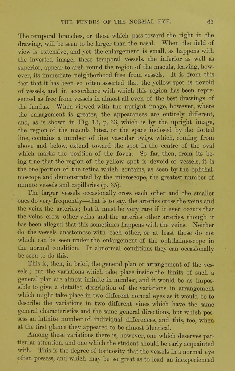 The temporal branches, or those which pass toward the right in the drawing, will be seen to be larger than the nasal. When the field of view is extensive, and yet the enlargement is small, as happens with the inverted image, these temporal vessels, the inferior as well as superior, appear to arch round the region of the macula, leaving, how- ever, its immediate neighborhood free from vessels. It is from this fact that it has been so often asserted that the yellow spot is devoid of vessels, and in accordance with which this region has been repre- sented as free from vessels in almost all even of the best drawings of the fundus. When viewed with the upright image, however, where the enlargement is greater, the appearances are entirely different, and, as is shown in Fig. 13, p. 33, which is by the upright image, the region of the macula lutea, or the space inclosed by the dotted line, contains a number of fine vascular twigs, which, coming from above and below, extend toward the spot in the centre of the oval which marks the position of the fovea. So far, then, from its be- ing true that the region of the yellow spot is devoid of vessels, it is the one portion of the retina which contains, as seen by the ophthal- moscope and demonstrated by the microscope, the greatest number of minute vessels and capillaries (p. 35). The larger vessels occasionally cross each other and the smaller ones do very frequently—that is to say, the arteries cross the veins and the veins the arteries ; but it must be very rare if it ever occurs that the veins cross other veins and the arteries other arteries, though it has been alleged that this sometimes happens with the veins. Neither do the vessels anastomose with each other, or at least those do not which can be seen under the enlargement of the ophthalmoscope in the normal condition. In abnormal conditions they can occasionally be seen to do this. This is, then, in brief, the general plan or arrangement of the ves- sels ; but the variations which take place inside the limits of such a general plan are almost infinite in number, and it would be as impos- sible to give a detailed description of the variations in arrangement which might take place in two different normal eyes as it would be to describe the variations in two different vines which have the same general characteristics and the same general directions, but which pos- sess an infinite number of individual differences, and this, too, when at the first glance they appeared to be almost identical. Among these variations there is, however, one which deserves par- ticular attention, and one which the student should be early acquainted with. This is the degree of tortuosity that the vessels in a normal eye often possess, and which may be so great as to lead an inexperienced