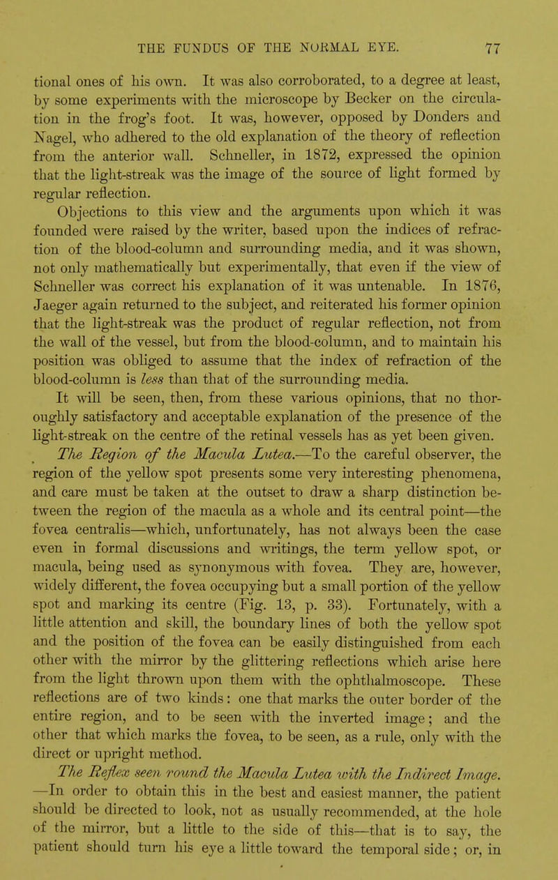 tional ones of his own. It was also corroborated, to a degree at least, by some experiments with the microscope by Becker on the circula- tion in the frog's foot. It was, however, opposed by Donders and Nagel, who adhered to the old explanation of the theory of reflection from the anterior wall. Schneller, in 1872, expressed the opinion that the light-streak was the image of the source of light formed by regular reflection. Objections to this view and the arguments upon which it was founded were raised by the writer, based upon the indices of refrac- tion of the blood-column and surrounding media, and it was shown, not only mathematically but experimentally, that even if the view of Schneller was correct his explanation of it was untenable. In 1876, Jaeger again returned to the subject, and reiterated his former opinion that the light-streak was the product of regular reflection, not from the wall of the vessel, but from the blood-column, and to maintain his position was obliged to assume that the index of refraction of the blood-column is less than that of the surrounding media. It will be seen, then, from these various opinions, that no thor- oughly satisfactory and acceptable explanation of the presence of the light-streak on the centre of the retinal vessels has as yet been given. The Region of the Macula Lutea.—To the careful observer, the region of the yellow spot presents some very interesting phenomena, and care must be taken at the outset to draw a sharp distinction be- tween the region of the macula as a whole and its central point—the fovea centralis—which, unfortunately, has not always been the case even in formal discussions and writings, the term yellow spot, or macula, being used as synonymous with fovea. They are, however, widely different, the fovea occupying but a small portion of the yellow spot and marking its centre (Fig. 13, p. 33). Fortunately, with a little attention and skill, the boundary lines of both the yellow spot and the position of the fovea can be easily distinguished from each other with the mirror by the glittering reflections which arise here from the light thrown upon them with the ophthalmoscope. These reflections are of two lands: one that marks the outer border of the entire region, and to be seen with the inverted image; and the other that which marks the fovea, to be seen, as a rule, only with the direct or upright method. The Reflex seen round the Macula Lutea with the Indirect Image. —In order to obtain this in the best and easiest manner, the patient should be directed to look, not as usually recommended, at the hole of the mirror, but a little to the side of this—that is to say, the patient should turn his eye a little toward the temporal side; or, in