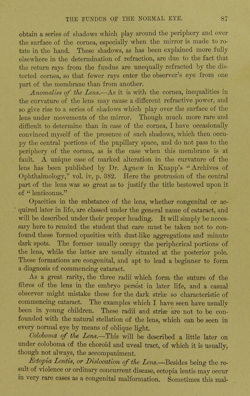 obtain a series of shadows which play around the periphery and over the surface of the cornea, especially when the mirror is made to ro- tate in the hand. These shadows, as has been explained more fully elsewhere in the determination of refraction, are due to the fact that the return rays from the fundus are unequally refracted by the dis- torted cornea, so that fewer rays enter the observer's eye from one part of the membrane than from another. Anomalies of the Zens.—As it is with the cornea, inequalities in the curvature of the lens may cause a different refractive power, and so give rise to a series of shadows which play over the surface of the lens under movements of the mirror. Though much more rare and difficult to determine than in case of the cornea, I have occasionally convinced myself of the presence of such shadows, which then occu- py the central portions of the pupillary space, and do not pass to the periphery of the cornea, as is the case when this membrane is at fault. A unique case of marked alteration in the curvature of the lens has been published by Dr. Agnew in Knapp's Archives of Ophthalmology, vol. iv, p. 382. Here the protrusion of the central part of the lens was so great as to justify the title bestowed upon it of  lenticonus. Opacities in the substance of the lens, whether congenital or ac- * quired later in life, are classed under the general name of cataract, and will be described under their proper heading. It will simply be neces- sary here to remind the student that care must be taken not to con- found these formed opacities with dust-like aggregations and minute dark spots. The former usually occupy the peripherical portions of the lens, while the latter are usually situated at the posterior pole. These formations are congenital, and apt to lead a beginner to form a diagnosis of commencing cataract. As a great rarity, the three radii which form the suture of the fibres of the lens in the embryo persist in later life, and a casual observer might mistake these for the dark strise so characteristic of commencing cataract. The examples which I have seen have usually been in young children. These radii and strise are not to be con- founded with the natural stellation of the lens, which can be seen in every normal eye by means of oblique light. Coloboma of the Lens.—This will be described a little later on under coloboma of the choroid and uveal tract, of which it is usually, though not always, the accompaniment. Ectopia Lentis, or Dislocation of the Lem.—Besides being the re- sult of violence or ordinary concurrent disease, ectopia lentis may occur in very rare cases as a congenital malformation. Sometimes this mal-