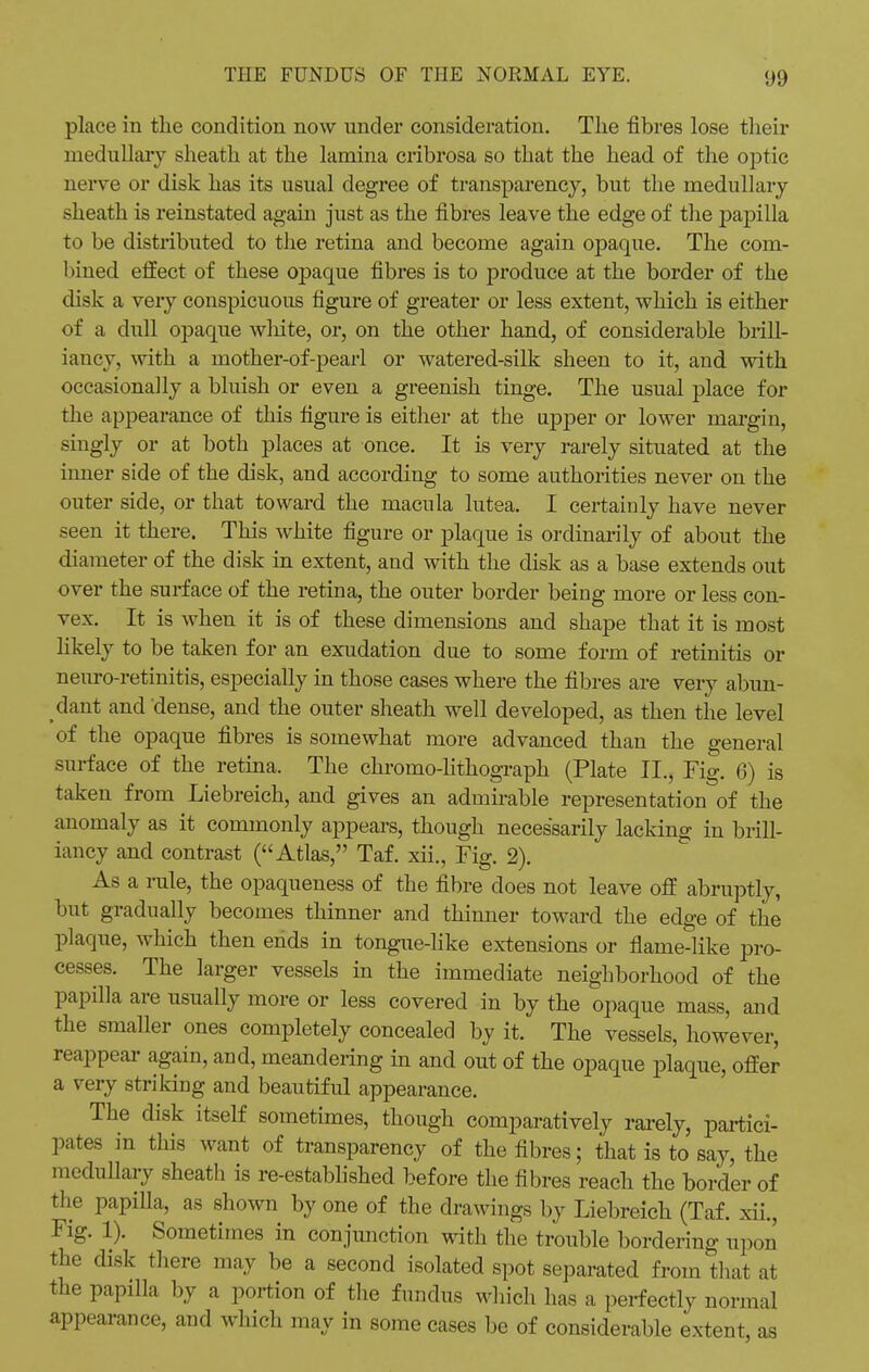 place in the condition now under consideration. The fibres lose their medullary sheath at the lamina cribrosa so that the head of the optic nerve or disk has its usual degree of transparency, but the medullary sheath is reinstated again just as the fibres leave the edge of the j>apilla to be distributed to the retina and become again opaque. The com- bined effect of these opaque fibres is to produce at the border of the disk a very conspicuous figure of greater or less extent, which is either of a dull opaque wliite, or, on the other hand, of considerable brill- iancy, with a mother-of-pearl or watered-silk sheen to it, and with occasionally a bluish or even a greenish tinge. The usual place for the appearance of this figure is either at the upper or lower margin, singly or at both places at once. It is very rarely situated at the inner side of the disk, and according to some authorities never on the outer side, or that toward the macula lutea. I certainly have never seen it there. This white figure or plaque is ordinarily of about the diameter of the disk in extent, and with the disk as a base extends out over the surface of the retina, the outer border being more or less con- vex. It is when it is of these dimensions and shape that it is most likely to be taken for an exudation due to some form of retinitis or neuro-retinitis, especiaUy in those cases where the fibres are very abun- dant and dense, and the outer sheath well developed, as then the level of the opaque fibres is somewhat more advanced than the general surface of the retina. The chromo-lithograph (Plate II., Fig. 6) is taken from Liebreich, and gives an admirable representation of the anomaly as it commonly appears, though necessarily lacking in brill- iancy and contrast (Atlas, Taf. xii., Fig. 2). As a rule, the opaqueness of the fibre does not leave off abruptly, but gradually becomes thinner and thinner toward the edge of the plaque, which then ends in tongue-like extensions or flame-like pro- cesses. The larger vessels in the immediate neighborhood of the papilla are usually more or less covered in by the opaque mass, and the smaller ones completely concealed by it. The vessels, however, reappear again, and, meandering in and out of the opaque plaque, offer a very striking and beautiful appearance. The disk itself sometimes, though comparatively rarely, partici- ples in this want of transparency of the fibres; that is to say, the medullary sheath is re-established before the fibres reach the border of the papilla, as shown by one of the drawings by Liebreich (Taf. xii., Fig. 1). Sometimes in conjunction with the trouble bordering upon the disk there may be a second isolated spot separated from that at the papilla by a portion of the fundus which lias a perfectly normal appearance, and which may in some cases be of considerable extent, as