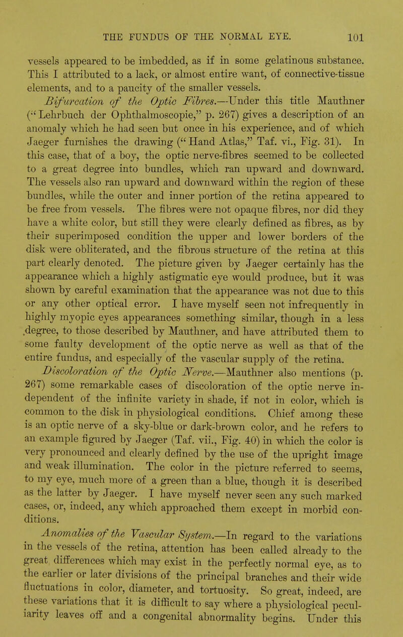 vessels appeared to be imbedded, as if in some gelatinous substance. This I attributed to a lack, or almost entire want, of connective-tissue elements, and to a paucity of the smaller vessels. Bifurcation of the Optic Fibres.—Under this title Mauthner (•'Lehrbuch der Ophthalmoscopic, p. 267) gives a description of an anomaly which he had seen but once in his experience, and of which Jaeger furnishes the drawing ( Hand Atlas, Taf. vi., Fig. 31). In this case, that of a boy, the optic nerve-fibres seemed to be collected to a great degree into bundles, which ran upward and downward. The vessels also ran upward and downward within the region of these bundles, while the outer and inner portion of the retina appeared to be free from vessels. The fibres were not opaque fibres, nor did they have a white color, but still they were clearly defined as fibres, as by their superimposed condition the upper and lower borders of the disk were obliterated, and the fibrous structure of the retina at this part clearly denoted. The picture given by Jaeger certainly has the appearance which a highly astigmatic eye would produce, but it was shown by careful examination that the appearance was not due to this or any other optical error. I have myself seen not infrequently in highly myopic eyes appearances something similar, though in a less degree, to those described by Mauthner, and have attributed them to some faulty development of the optic nerve as well as that of the entire fundus, and especially of the vascular supply of the retina. Discoloration of the Optic Nerve.—Mauthner also mentions (p. 267) some remarkable cases of discoloration of the optic nerve in- dependent of the infinite variety in shade, if not in color, which is common to the disk in physiological conditions. Chief among these is an optic nerve of a sky-blue or dark-brown color, and he refers to an example figured by Jaeger (Taf. vii., Fig. 40) in which the color is very pronounced and clearly defined by the use of the upright image and weak illumination. The color in the picture referred to seems, to my eye, much more of a green than a blue, though it is described as the latter by Jaeger. I have myself never seen any such marked cases, or, indeed, any which approached them except in morbid con- ditions. Anomalies of the Vascular System.—In regard to the variations in the vessels of the retina, attention has been called already to the great differences which may exist in the perfectly normal eye, as to the earlier or later divisions of the principal branches and their wide fluctuations in color, diameter, and tortuosity. So great, indeed, are these variations that it is difficult to say where a physiological pecul- iarity leaves off and a congenital abnormality begins. Under this