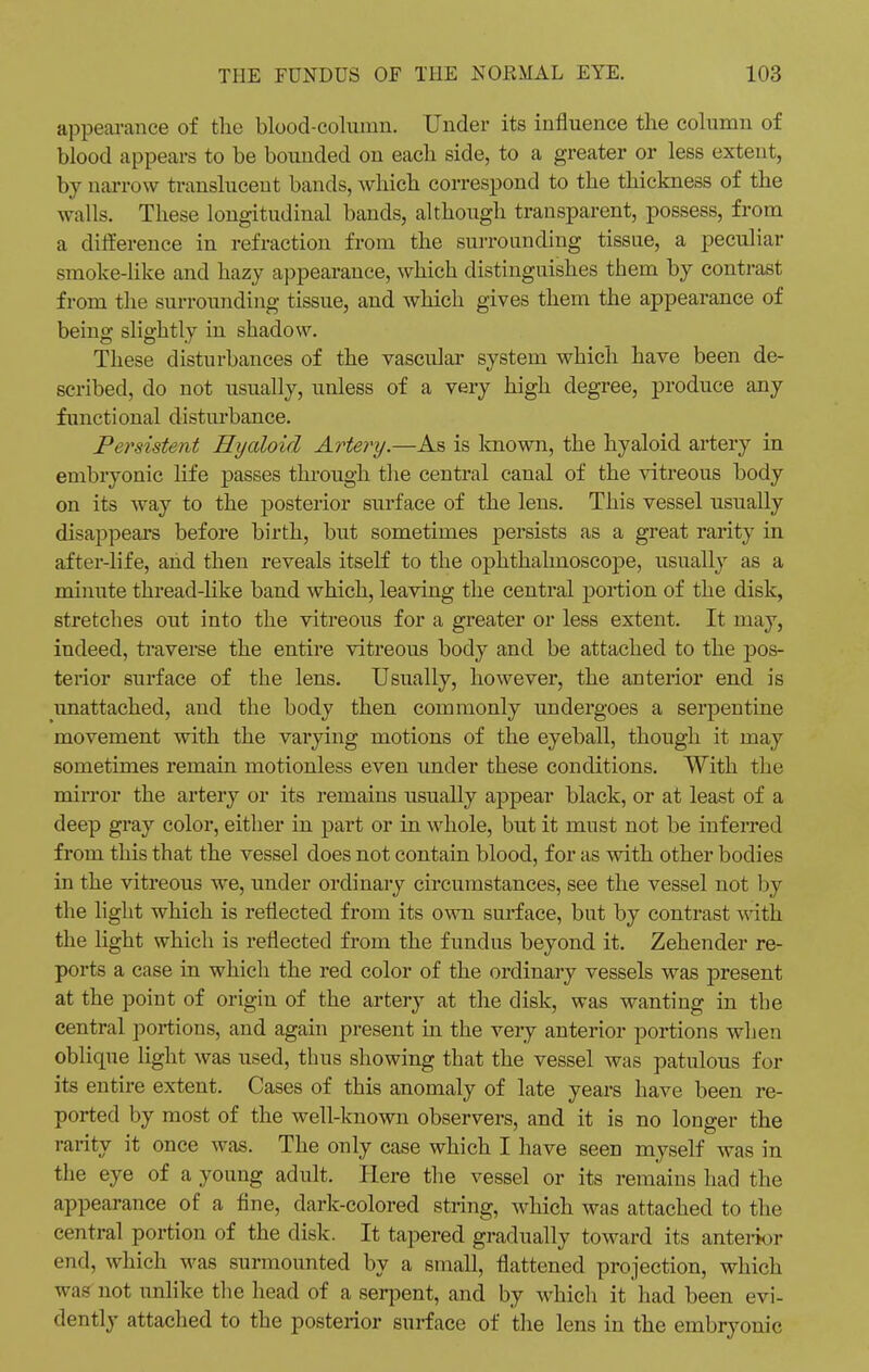 appearance of the blood-column. Under its influence the column of blood appears to be bounded on each side, to a greater or less extent, by narrow translucent bands, which correspond to the thickness of the walls. These longitudinal bands, although transparent, possess, from a difference in refraction from the surrounding tissue, a peculiar smoke-like and hazy appearance, which distinguishes them by contrast from the surrounding tissue, and which gives them the appearance of being slightly in shadow. These disturbances of the vascular system which have been de- scribed, do not usually, unless of a very high degree, produce any functional disturbance. Persistent Hyaloid Artery.—As is known, the hyaloid artery in embryonic life passes through the central canal of the vitreous body on its way to the posterior surface of the lens. This vessel usually disappears before birth, but sometimes persists as a great rarity in after-life, and then reveals itself to the ophthalmoscope, usually as a minute thread-like band which, leaving the central portion of the disk, stretches out into the vitreous for a greater or less extent. It may, indeed, traverse the entire vitreous body and be attached to the pos- terior surface of the lens. Usually, however, the anterior end is unattached, and the body then commonly undergoes a serpentine movement with the varying motions of the eyeball, though it may sometimes remain motionless even under these conditions. With the mirror the artery or its remains usually appear black, or at least of a deep gray color, either in part or in whole, but it must not be inferred from this that the vessel does not contain blood, for as with other bodies in the vitreous we, under ordinary circumstances, see the vessel not by the light which is reflected from its own surface, but by contrast with the light which is reflected from the fundus beyond it. Zehender re- ports a case in which the red color of the ordinary vessels was present at the point of origin of the artery at the disk, was wanting in the central portions, and again present in the very anterior portions when oblique light was used, thus showing that the vessel was patulous for its entire extent. Cases of this anomaly of late years have been re- ported by most of the well-known observers, and it is no longer the rarity it once was. The only case which I have seen myself was in the eye of a young adult. Here the vessel or its remains had the appearance of a fine, dark-colored string, which was attached to the central portion of the disk. It tapered gradually toward its anterior end, which was surmounted by a small, flattened projection, which was not unlike the head of a serpent, and by which it had been evi- dently attached to the posterior surface of the lens in the embryonic