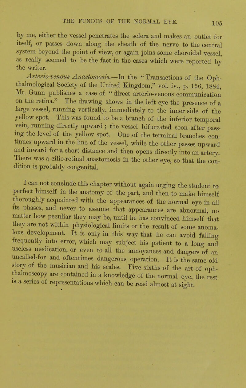 by me, either the vessel penetrates the sclera and makes an outlet for itself, or passes down along the sheath of the nerve to the central system beyond the point of view, or again joins some choroidal vessel, as really seemed to be the fact in the cases which were reported by the writer. Arteriovenous Anastomosis.—In the  Transactions of the Oph- thalmological Society of the United Kingdom, vol. iv., p. 156, 1884, Mr. Gunn publishes a case of  direct arterio-venous communication on the retina. The drawing shows in the left eye the presence of a large vessel, running vertically, immediately to the inner side of the yellow spot. This was found to be a branch of the inferior temporal vein, running directly upward ; the vessel bifurcated soon after pass- ing the level of the yellow spot. One of the terminal branches con- tinues upward in the line of the vessel, while the other passes upward and inward for a short distance and then opens directly into an artery. There was a cilio-retinal anastomosis in the other eye, so that the con- dition is probably congenital. I can not conclude this chapter without again urging the student to perfect himself in the anatomy of the part, and then to make himself thoroughly acquainted with the appearances of the normal eye in all its phases, and never to assume that appearances are abnormal, no matter how peculiar they may be, until he has convinced himself that they are not within physiological limits or the result of some anoma- lous development. It is only in this way that he can avoid falling frequently into error, which may subject his patient to a long and useless medication, or even to all the annoyances and dangers of an uncalled-for and oftentimes dangerous operation. It is the same old story of the musician and his scales. Five sixths of the art of oph- thalmoscopy are contained in a knowledge of the normal eye, the rest ib a series of representations which can be read almost at sight.