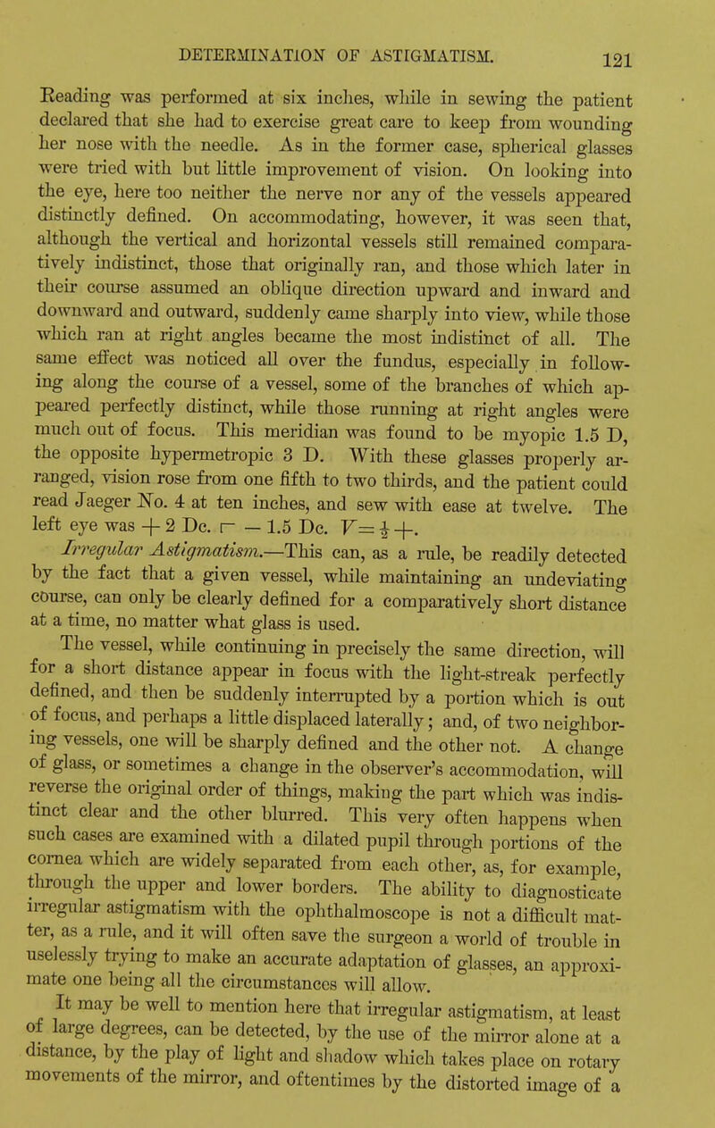 Reading was performed at six inches, while in sewing the patient declared that she had to exercise great care to keep from wounding her nose with the needle. As in the former case, spherical glasses were tried with but little improvement of vision. On looking into the eye, here too neither the nerve nor any of the vessels appeared distinctly defined. On accommodating, however, it was seen that, although the vertical and horizontal vessels still remained compara- tively indistinct, those that originally ran, and those which later in their course assumed an oblique direction upward and inward and downward and outward, suddenly came sharply into view, while those which ran at right angles became the most indistinct of all. The same effect was noticed all over the fundus, especially in follow- ing along the course of a vessel, some of the branches of which ap- peared perfectly distinct, while those running at right angles were much out of focus. This meridian was found to be myopic 1.5 D, the opposite hypermetropic 3 D. With these glasses properly ar- ranged, vision rose from one fifth to two thirds, and the patient could read Jaeger No. 4 at ten inches, and sew with ease at twelve. The left eye was -f 2Dc. r - 1.5 Dc. V— £ +. Irregular Astigmatism.—This can, as a rule, be readily detected by the fact that a given vessel, while maintaining an undeviating course, can only be clearly defined for a comparatively short distance at a time, no matter what glass is used. The vessel, while continuing in precisely the same direction, will for a short distance appear in focus with the light-streak perfectly defined, and then be suddenly interrupted by a portion which is out of focus, and perhaps a little displaced laterally; and, of two neighbor- ing vessels, one will be sharply defined and the other not. A change of glass, or sometimes a change in the observer's accommodation, will reverse the original order of things, making the part which was indis- tinct clear and the other blurred. This very often happens when such cases are examined with a dilated pupil through portions of the cornea which are widely separated from each other, as, for example through the upper and lower borders. The ability to diagnosticate irregular astigmatism with the ophthalmoscope is not a difficult mat- ter, as a rule, and it will often save the surgeon a world of trouble in uselessly trying to make an accurate adaptation of glasses, an approxi- mate one being all the circumstances will allow. It may be well to mention here that irregular astigmatism, at least of large degrees, can be detected, by the use of the mirror alone at a distance, by the play of light and shadow which takes place on rotary movements of the mirror, and oftentimes by the distorted image of a