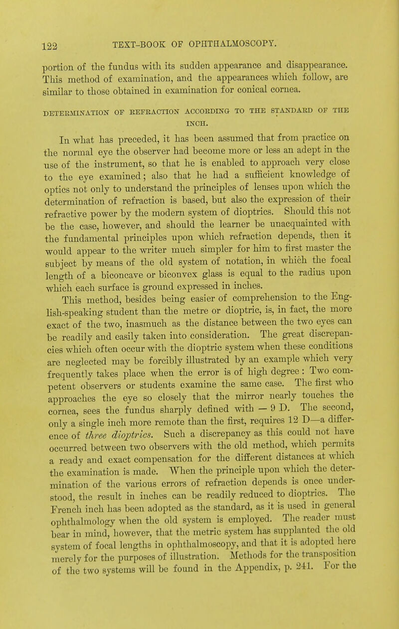 portion of the fundus with its sudden appearance and disappearance. This method of examination, and the appearances which follow, are similar to those obtained in examination for conical cornea. DETERMINATION OF REFRACTION ACCORDING TO THE STANDARD OF THE INCH. In what has preceded, it has been assumed that from practice on the normal eye the observer had become more or less an adept in the use of the instrument, so that he is enabled to approach very close to the eye examined; also that he had a sufficient knowledge of optics not only to understand the principles of lenses upon which the determination of refraction is based, but also the expression of their refractive power by the modern system of dioptrics. Should this not be the case, however, and should the learner be unacquainted with the fundamental principles upon which refraction depends, then it would appear to the writer much simpler for him to first master the subject by means of the old system of notation, in which the focal length of a biconcave or biconvex glass is equal to the radius upon which each surface is ground expressed in inches. This method, besides being easier of comprehension to the Eng- lish-speaking student than the metre or dioptric, is, in fact, the more exact of the two, inasmuch as the distance between the two eyes can be readily and easily taken into consideration. The great discrepan- cies which often occur with the dioptric system when these conditions are neglected may be forcibly illustrated by an example which very frequently takes place when the error is of high degree: Two com- petent observers or students examine the same case. The first who approaches the eye so closely that the mirror nearly touches the cornea, sees the fundus sharply defined with — 9 D. The second, only a single inch more remote than the first, requires 12 D—a differ- ence of three dioptrics. Such a discrepancy as this could not have occurred between two observers with the old method, which permits a ready and exact compensation for the different distances at which the examination is made. When the principle upon which the deter- mination of the various errors of refraction depends is once under- stood, the result in inches can be readily reduced to dioptrics. The French inch has been adopted as the standard, as it is used in general ophthalmology when the old system is employed. The reader must bear in mind, however, that the metric system has supplanted the old system of focal lengths in ophthalmoscopy, and that it is adopted here merely for the purposes of illustration. Methods for the transposition of the two systems will be found in the Appendix, p. 241. For the