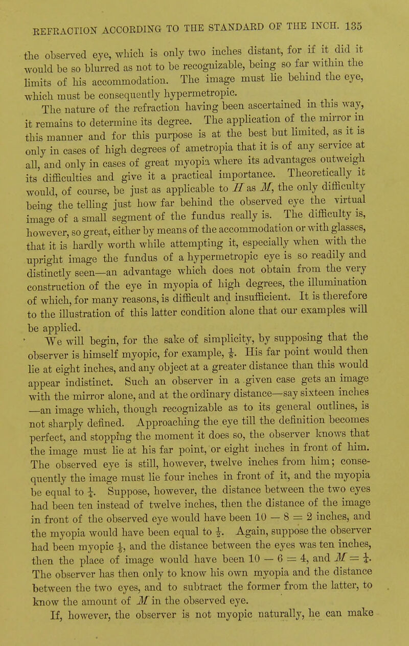 the observed eye, which is only two inches distant, for if it did it would be so blurred as not to be recognizable, being so far within the limits of his accommodation. The image must he behind the eye, which must be consequently hypermetropic. The nature of the refraction having been ascertained m this way, it remains to determine its degree. The application of the mirror in this manner and for this purpose is at the best but limited, as it is only in cases of high degrees of ametropia that it is of any service at all, and only in cases of great myopia where its advantages outweigh its' difficulties and give it a practical importance. Theoretically it would, of course, be just as applicable to II as If, the only difficulty being 'the telling just how far behind the observed eye the virtual image of a small segment of the fundus really is. The difficulty is, however, so great, either by means of the accommodation or with glasses, that it is hardly worth while attempting it, especially when with the upright image the fundus of a hypermetropic eye is so readily and distinctly seen—an advantage which does not obtain from the very construction of the eye in myopia of high degrees, the illumination of which, for many reasons, is difficult and insufficient. It is therefore to the illustration of this latter condition alone that our examples will be applied. We will begin, for the sake of simplicity, by supposing that the observer is himself myopic, for example, f His far point would then lie at eight inches, and any object at a greater distance than this would appear indistinct. Such an observer in a .given case gets an image with the mirror alone, and at the ordinary distance—say sixteen inches —an image which, though recognizable as to its general outlines, is not sharply defined. Approaching the eye till the definition becomes perfect, and stopping the moment it does so, the observer knows that the image must he at his far point, or eight inches in front of him. The observed eye is still, however, twelve inches from him; conse- quently the image must lie four inches in front of it, and the myopia be equal to \. Suppose, however, the distance between the two eyes had been ten instead of twelve inches, then the distance of the image in front of the observed eye would have been 10 — 8 = 2 inches, and the myopia would have been equal to Again, suppose the observer had been myopic \, and the distance between the eyes was ten inches, then the place of image would have been 10 — 6 = 4, and If = The observer has then only to know his own myopia and the distance between the two eyes, and to subtract the former from the latter, to know the amount of if in the observed eye. If, however, the observer is not myopic naturally, he can make