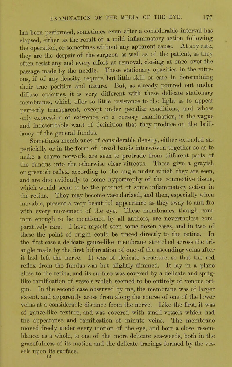 has been performed, sometimes even after a considerable interval has elapsed, either as the result of a mild inflammatory action following the operation, or sometimes without any apparent cause. At any rate, they are the despair of the surgeon as well as of the patient, as they often resist any and every effort at removal, closing at once over the passage made by the needle. These stationary opacities in the vitre- ous, if of any density, require but little skill or care in determining their time position and nature. But, as already pointed out under diffuse opacities, it is very different with these delicate stationary membranes, winch offer so little resistance to the light as to appear perfectly transparent, except under peculiar conditions, and whose only expression of existence, on a cursory examination, is the vague and indescribable want of definition that they produce on the brill- iancy of the general fundus. Sometimes membranes of considerable density, either extended su- perficially or in the form of broad bands interwoven together so as to make a coarse network, are seen to protrude from different parts of the fundus into the otherwise clear vitreous. These give a grayish or greenish reflex, according to the angle under which they are seen, and are due evidently to some hypertrophy of the connective tissue, which would seem to be the product of some inflammatory action in the retina. They may become vascularized, and then, especially when movable, present a very beautiful appearance as they sway to and fro with every movement of the eye. These membranes, though com- mon enough to be mentioned by all authors, are nevertheless com- paratively rare. I have myself seen some dozen cases, and in two of these the point of origin could be traced directly to the retina. In the first case a delicate gauze-like membrane stretched across the tri- angle made by the first bifurcation of one of the ascending veins after it had left the nerve. It was of delicate structure, so that the red reflex from the fundus was but slightly dimmed. It lay in a plane close to the retina, and its surface was covered by a delicate and sprig- like ramification of vessels which seemed to be entirely of venous ori- gin. In the second case observed by me, the membrane was of larger extent, and apparently arose from along the course of one of the lower veins at a considerable distance from the nerve. Like the first, it was of gauze-like texture, and was covered with small vessels which had the appearance and ramification of minute veins. The membrane moved freely under every motion of the eye, and bore a close resem- blance, as a whole, to one of the more delicate sea-weeds, both in the gracefulness of its motion and the delicate tracings formed by the ves- sels upon its surface. 12