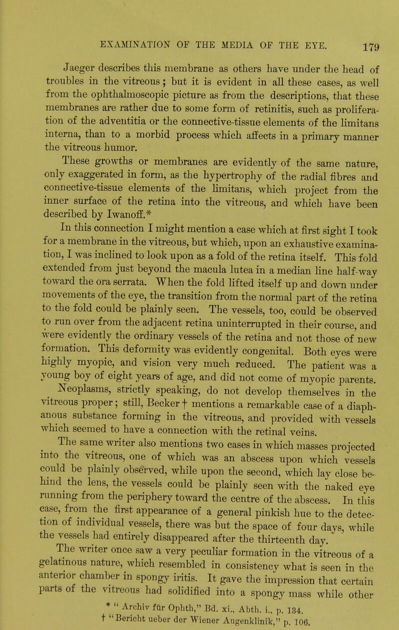 Jaeger describes this membrane as others have under the head of troubles in the vitreous; but it is evident in all these cases, as well from the ophthalmoscopic picture as from the descriptions, that these membranes are rather due to some form of retinitis, such as prolifera- tion of the adventitia or the connective-tissue elements of the limitans interna, than to a morbid process which affects in a primary manner the vitreous humor. These growths or membranes are evidently of the same nature, only exaggerated in form, as the hypertrophy of the radial fibres and connective-tissue elements of the limitans, which project from the inner surface of the retina into the vitreous, and which have been described by Iwanoff.* In this connection I might mention a case which at first sight I took for a membrane in the vitreous, but which, upon an exhaustive examina- tion, I was inclined to look upon as a fold of the retina itself. This fold extended from just beyond the macula lutea in a median line half-way toward the ora serrata. When the fold lifted itself up and down under movements of the eye, the transition from the normal part of the retina to the fold could be plainly seen. The vessels, too, could be observed to run over from the adjacent retina uninterrupted in their course, and were evidently the ordinary vessels of the retina and not those of'new formation. This deformity was evidently congenital. Both eyes were highly myopic, and vision very much reduced. The patient was a young boy of eight years of age, and did not come of myopic parents. Neoplasms, strictly speaking, do not develop themselves in the vitreous proper; still, Becker f mentions a remarkable case of a diaph- anous substance forming in the vitreous, and provided with vessels which seemed to have a connection with the retinal veins. The same writer also mentions two cases in which masses projected into the vitreous, one of which was an abscess upon which vessels could be plainly observed, while upon the second, which lay close be- hind the lens, the vessels could be plainly seen with the naked eye running from the periphery toward the centre of the abscess. In this case, from the first appearance of a general pinkish hue to the detec- tion of individual vessels, there was but the space of four days, while the vessels had entirely disappeared after the thirteenth day. The writer once saw a very peculiar formation in the vitreous of a gelatinous nature, which resembled in consistency what is seen in the anterior chamber in spongy iritis. It gave the impression that certain parts of the vitreous had solidified into a spongy mass while other *  Archiv fur Ophth, Bd. xi., Abth. i., p. 134. t Bericht ueber der Wiener Augenklinik, p. 106.