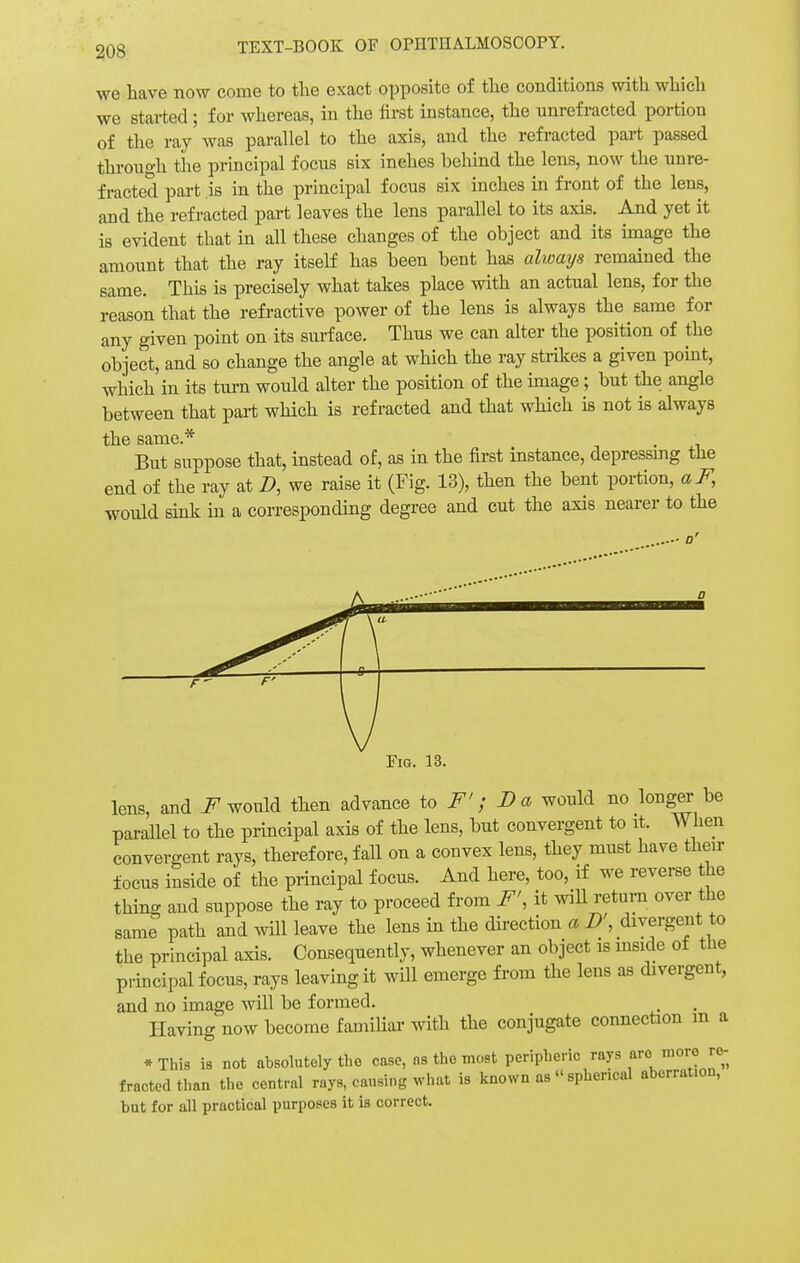 we have now come to the exact opposite of the conditions with which we started ; for whereas, in the first instance, the unrefracted portion of the ray was parallel to the axis, and the refracted part passed through the principal focus six inches behind the lens, now the unre- fracted part is in the principal focus six inches in front of the lens, and the refracted part leaves the lens parallel to its axis. And yet it is evident that in all these changes of the object and its image the amount that the ray itself has been bent has always remained the same. This is precisely what takes place with an actual lens, for the reason that the refractive power of the lens is always the same for any given point on its surface. Thus we can alter the position of the object, and so change the angle at which the ray strikes a given point, which in its turn would alter the position of the image; but the angle between that part which is refracted and that which is not is always til 6 StlTHG.^ But suppose that, instead of, as in the first instance, depressing the end of the ray at D, we raise it (Fig. 13), then the bent portion, aF, would sink in a corresponding degree and cut the axis nearer to the Fig. 13. lens, and F would then advance to F'; Da would no longer be parallel to the principal axis of the lens, but convergent to it. When convergent rays, therefore, fall on a convex lens, they must have their focus inside of the principal focus. And here, too, if we reverse the thing and suppose the ray to proceed from F', it will return over the same path and will leave the lens in the direction a D', divergent to the principal axis. Consequently, whenever an object is inside of the principal focus, rays leaving it will emerge from the lens as divergent, and no image will be formed. Having now become familial- with the conjugate connection m a *This is not absolutely the case, ns the most peripheric rays are more re- fracted than the central rays, causing what is known as spherical aberration, but for all practical purposes it is correct.