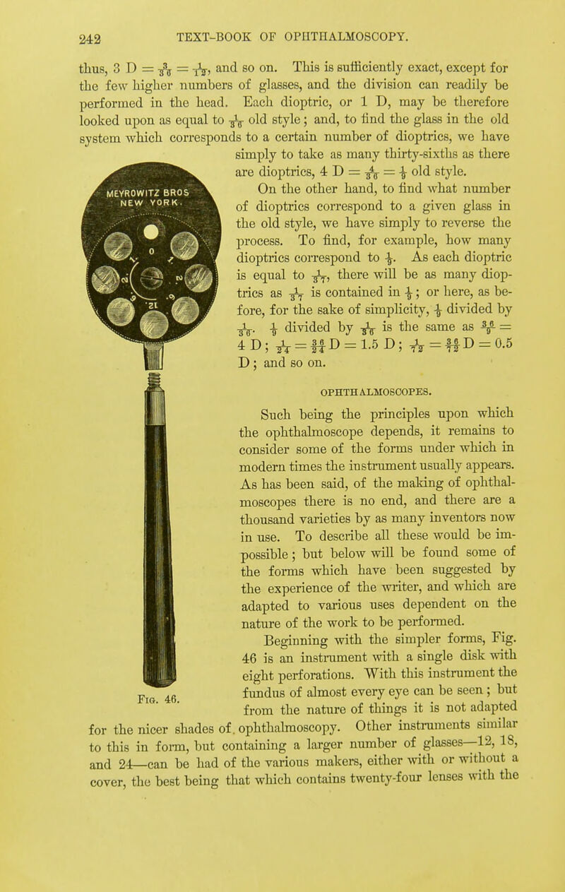 thus, 3 D = = fa, and so on. This is sufficiently exact, except for the few higher numbers of glasses, and the division can readily be performed in the head. Each dioptric, or 1 D, may be therefore looked upon as equal to fa old style; and, to find the glass in the old system which corresponds to a certain number of dioptrics, we have simply to take as many thirty-sixths as there are dioptrics, 4 D = fa = \ old style. On the other hand, to find what number of dioptrics correspond to a given glass in the old style, we have simply to reverse the process. To find, for example, how many dioptrics correspond to \. As each dioptric is equal to -fa, there will be as many diop- trics as fa is contained in \; or here, as be- fore, for the sake of simplicity, % divided by % divided by fa is the same as ^ i AT) • l — 36 n D ; and so on. 1.5 D: TV=ffD = 0.5 OPHTH ALHOSCOPES. Such being the principles upon which the ophthalmoscope depends, it remains to consider some of the forms under which in modern times the instrument usually appears. As has been said, of the making of ophthal- moscopes there is no end, and there are a thousand varieties by as many inventors now in use. To describe all these would be im- possible ; but below will be found some of the forms which have been suggested by the experience of the writer, and which are adapted to various uses dependent on the nature of the work to be performed. Beginning with the simpler forms, Fig. 46 is an instrument -with a single disk with eight perforations. With this instrument the fundus of almost every eye can be seen ; but from the nature of things it is not adapted for the nicer shades of. ophthalmoscopy. Other instruments similar to this in form, but containing a larger number of glasses—12, 18, and 24—can be had of the various makers, either with or without a cover, the best being that which contains twenty-four lenses with the Fig. 46.