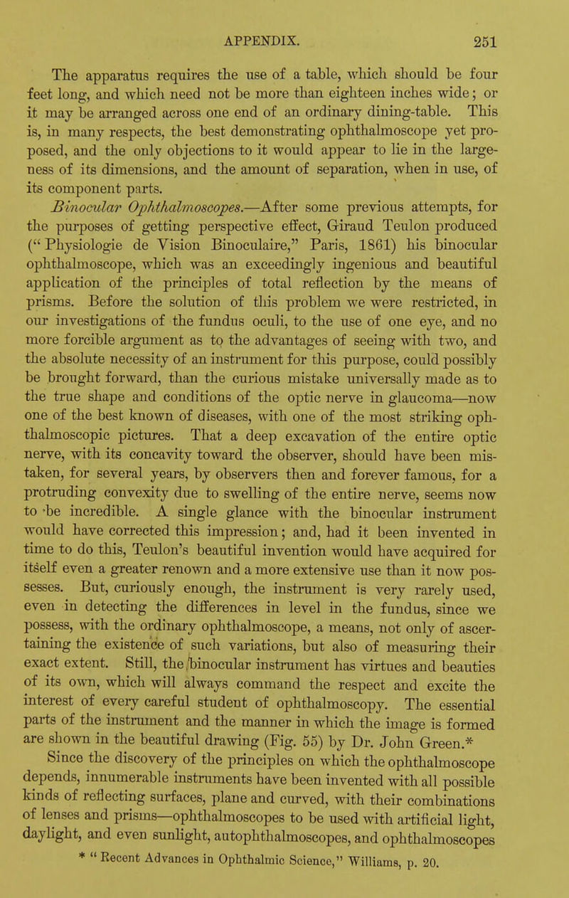 The apparatus requires the use of a table, which should be four feet long, and which need not be more than eighteen inches wide; or it may be arranged across one end of an ordinary dining-table. This is, in many respects, the best demonstrating ophthalmoscope yet pro- posed, and the only objections to it would appear to lie in the large- ness of its dimensions, and the amount of separation, when in use, of its component parts. Binocular Ophthalmoscopes.—After some previous attempts, for the purposes of getting perspective effect, Giraud Teulon produced ( Physiologie de Vision Binoculaire, Paris, 1861) his binocular ophthalmoscope, which was an exceedingly ingenious and beautiful application of the principles of total reflection by the means of prisms. Before the solution of this problem we were restricted, in our investigations of the fundus oculi, to the use of one eye, and no more forcible argument as to the advantages of seeing with two, and the absolute necessity of an instrument for this purpose, could possibly be brought forward, than the curious mistake universally made as to the true shape and conditions of the optic nerve in glaucoma—now one of the best known of diseases, with one of the most striking oph- thalmoscopic pictures. That a deep excavation of the entire optic nerve, with its concavity toward the observer, should have been mis- taken, for several years, by observers then and forever famous, for a protruding convexity due to swelling of the entire nerve, seems now to -be incredible. A single glance with the binocular instrument would have corrected this impression; and, had it been invented in time to do this, Teulon's beautiful invention would have acquired for itself even a greater renown and a more extensive use than it now pos- sesses. But, curiously enough, the instrument is very rarely used, even in detecting the differences in level in the fundus, since we possess, with the ordinary ophthalmoscope, a means, not only of ascer- taining the existence of such variations, but also of measuring their exact extent. Still, the .binocular instrument has virtues and beauties of its own, which will always command the respect and excite the interest of every careful student of ophthalmoscopy. The essential parts of the instrument and the manner in which the image is formed are shown in the beautiful drawing (Fig. 55) by Dr. John Green.* Since the discovery of the principles on which the ophthalmoscope depends, innumerable instruments have been invented with all possible kinds of reflecting surfaces, plane and curved, with their combinations of lenses and prisms—ophthalmoscopes to be used with artificial light, daylight, and even sunlight, autophthalmoscopes, and ophthalmoscopes *  Recent Advances in Ophthalmic Science, Williams, p. 20.