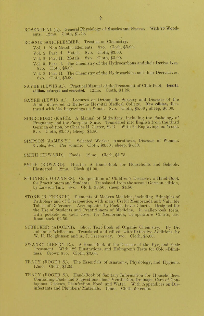 ROSENTHAL (I.). General Physiology of Muscles and Nerves. With 75 Wood- cuts. 12mo. Cloth, $1.50. ROSCOE-SCIIORLEMMER. Treatise on Chemistry. Vol. 1. Non-Metallic Elements. 8vo. Cloth, $5.00. Vol. 2. Part I. Metals. 8vo. Cloth, $3.00. Vol. 2. Part II. Metals. 8vo. Cloth, $3.00. Vol. 3. Part I. The Chemistry of the Hydrocarbons and their Derivatives. 8vo. Clotl), $5.00. Vol. 3. Part II. The Chemistry of the Hydrocarbons and their Derivatives. 8vo. Cloth, $5.00. SAYRE (LEWIS A.). Practical Manual of the Treatment of Club-Foot. Fourth edition, enlarged and corrected. 12mo. Cloth, $1.25. SAYRE (LEWIS A.). Lectures on Orthopedic Surgery and Diseases of the Joints, delivered at Bellevue Hospital Medical College. New edition, illus- trated with 324 Engravings on Wood. 8vo. Cloth, $5.00 ; sheep, $6.00. SCHROEDER (KARL). A Manual of Midwifery, including the Pathology of Pregnancy and the Puerperal State. Translated into English from the third German edition, by Charles H. Carter, M. D. With 26 Engravings on Wood. 8vo. Cloth, $3.50 ; Sheep, $4.50. SIMPSON. (JAMES Y.). Selected Works: Anaesthesia, Diseases of Women. 3 vols., 8vo. Per volume. Cloth, $3.00; sheep, $1.00. SMITH (EDWARD). Foods. 12mo. Cloth, $1.75. SMITH (EDWARD). Health: A Hand-Book tor Households and Schools. Illustrated. 12mo. Cloth, $1.00. STEINER (JOHANNES). Compendium of Children's Diseases: a Hand-Book for Practitioners and Students. Translated from the second German edition, by Lawson Tait. 8vo. Cloth, $3.50 ; sheep, $4.50. STONE (R. FRENCH). Elements of Modern Medicine, including Principles of Pathology and of Therapeutics, with many Useful Memoranda and Valuable Tables of Reference. Accompanied by Pocket Fever Charts. Designed for the Use of Students and Practitioners of Medicine. In wallet-book form, witli pockets on each cover for Memoranda, Temperature Charts, etc. Roan, tuck, $2.50. STRECKER (ADOLPH). Short Text-Book of Organic Chemistry. By Dr. Johannes Wislicenus. Translated and edited, with Extensive Additions, by W. II. Hodgkinson and A. J. Greenaway. 8vo. Cloth, $5.00. SWANZY (HENRY R.). A Hand-Book of the Diseases of the Eye, and their Treatment. With 122 Illustrations, and Holmgren's Tests for Color-Blind- ness. Crown 8vo. Cloth, $3.00. TRACY (ROGER S.). The Essentials of Anatomy, Physiology, and Hygiene. 12mo. Cloth, $1.25. TRACY (ROGER S.). Hand-Book of Sanitary Information for Householders. Containing Facts and Suggestions about Ventilation, Drainage, Care of Con- tagious Diseases, Disinfection, Food, and Water. With Appendices on Dis- infectants and Plumbers' Materials. 16mo. Cloth, 50 cents.