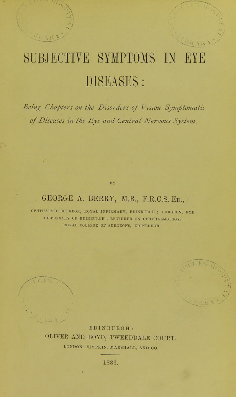 SUBJECTIVE SYMPTOMS IN EYE DISEASES: Being Chapters on the Disorders of Vision Symptomatic of Diseases in the Eye and Central Nervous System. GEORGE A. BERRY, M.B., F.R.C.S. Ed., OPHTHALMIC SURGEON, ROYAL INFIRMARY, EDINBURGH ; SURGEON, EYE DISPENSARY OF EDINBURGH ; LECTURER ON OPHTHALMOLOGY, ROYAL COLLEGE OF SURGEONS, EDINBURGH. A EDINBURGH: OLIVER AND BOYD, TWEEDDALE COURT. LONDON: SIMPKIN, MARSHALL, AND CO. 1886.