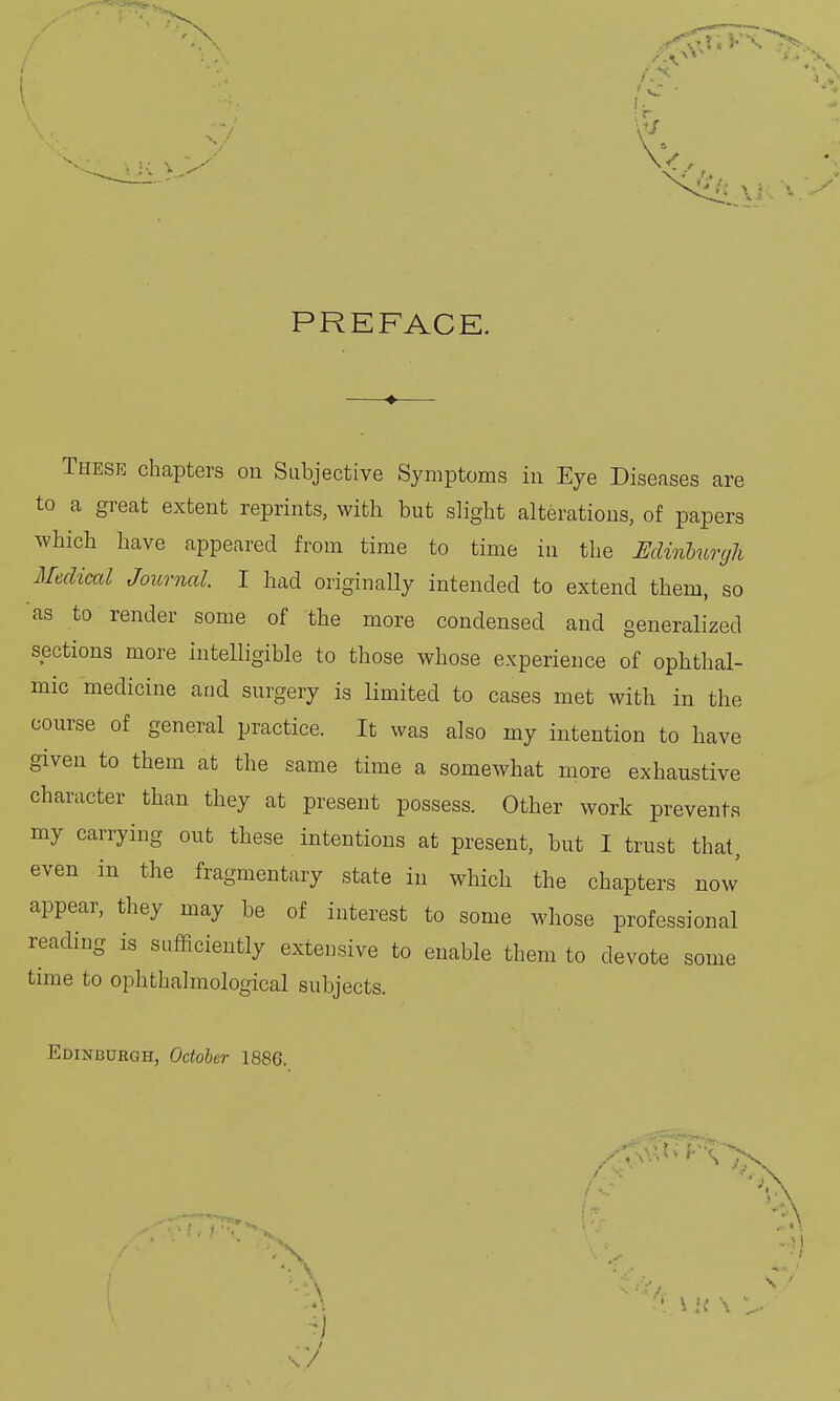 PREFACE. These chapters on Subjective Symptoms in Eye Diseases are to a great extent reprints, with but slight alterations, of papers which have appeared from time to time in the Edinburgh Medical Journal. I had originally intended to extend them, so as to render some of the more condensed and generalized sections more intelligible to those whose experience of ophthal- mic medicine and surgery is limited to cases met with in the course of general practice. It was also my intention to have given to them at the same time a somewhat more exhaustive character than they at present possess. Other work prevents my carrying out these intentions at present, but I trust that, even in the fragmentary state in which the chapters now appear, they may be of interest to some whose professional reading is sufficiently extensive to enable them to devote some time to ophthalmologic^ subjects. Edinburgh, October 1886. \7