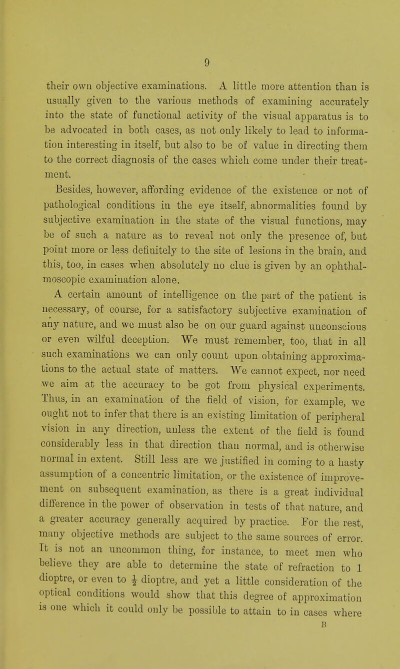 their own objective examinations. A little more attention than is usually given to the various methods of examining accurately into the state of functional activity of the visual apparatus is to be advocated in both cases, as not only likely to lead to informa- tion interesting in itself, but also to be of value in directing them to the correct diagnosis of the cases which come under their treat- ment. Besides, however, affording evidence of the existence or not of pathological conditions in the eye itself, abnormalities found by subjective examination in the state of the visual functions, may be of such a nature as to reveal not only the presence of, but point more or less definitely to the site of lesions in the brain, and this, too, in cases when absolutely no clue is given by an ophthal- moscopic examination alone. A certain amount of intelligence on the part of the patient is necessary, of course, for a satisfactory subjective examination of any nature, and we must also be on our guard against unconscious or even wilful deception. We must remember, too, that in all such examinations we can only count upon obtaining approxima- tions to the actual state of matters. We cannot expect, nor need we aim at the accuracy to be got from physical experiments. Thus, in an examination of the field of vision, for example, we ought not to infer that there is an existing limitation of peripheral vision in any direction, unless the extent of the field is found considerably less in that direction than normal, and is otherwise normal in extent. Still less are we justified in coming to a hasty assumption of a concentric limitation, or the existence of improve- ment on subsequent examination, as there is a great individual difference in the power of observation in tests of that nature, and a greater accuracy generally acquired by practice. For the rest, many objective methods are subject to the same sources of error. It is not an uncommon thing, for instance, to meet men who believe they are able to determine the state of refraction to 1 dioptre, or even to £ dioptre, and yet a little consideration of the optical conditions would show that this degree of approximation is one which it could only be possible to attain to in cases where B