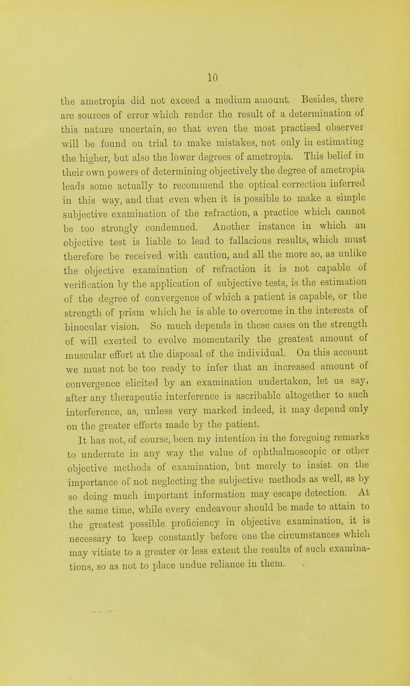 the ametropia did not exceed a medium amount. Besides, there are sources of error which render the result of a determination of this nature uncertain, so that even the most practised observer will be found on trial to make mistakes, not only in estimating the higher, but also the lower degrees of ametropia. This belief in their own powers of determining objectively the degree of ametropia leads some actually to recommend the optical correction inferred in this way, and that even when it is possible to make a simple subjective examination of the refraction, a practice which cannot be too strongly condemned. Another instance in which an objective test is liable to lead to fallacious results, which must therefore be received with caution, and all the more so, as unlike the objective examination of refraction it is not capable of verification by the application of subjective tests, is the estimation of the degree of convergence of which a patient is capable, or the strength of prism which he is able to overcome in the interests of binocular vision. So much depends in these cases on the strength of will exerted to evolve momentarily the greatest amount of muscular effort at the disposal of the individual. On this account we must not be too ready to infer that an increased amount of convergence elicited by an examination undertaken, let us say, after any therapeutic interference is ascribable altogether to such interference, as, unless very marked indeed, it may depend only on the greater efforts made by the patient. It has not, of course, been my intention in the foregoing remarks to underrate in any way the value of ophthalmoscopic or other objective methods of examination, but merely to insist on the importance of not neglecting the subjective methods as well, as by so doing much important information may escape detection. At the same time, while every endeavour should be made to attain to the greatest possible proficiency in objective examination, it is necessary to keep constantly before one the circumstances which may vitiate to a greater or less extent the results of such examina- tions, so as not to place undue reliance in them.