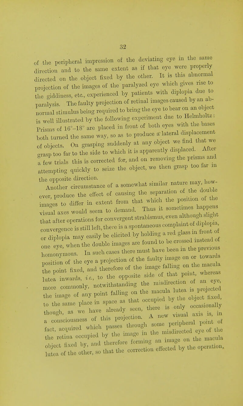 of the peripheral impression of the deviating eye in the same direction and to the same extent as if that eye were properly directed on the ohject fixed by the other. It is this abnormal projection of the images of the paralyzed eye which gives rise to the giddiness, etc., experienced by patients with diplopia due to paralysis. The faulty projection of retinal images cansed by an ab- normal stimulus being required to bring the eye to bear on an object is well illustrated by the following experiment due to He lmholtz. Prisms of 16--18' are placed in front of both eyes with the bases both turned the same way, so as to produce a lateral dis^acemen of objects. On grasping suddenly at any object we find that we .rasp too far to the side to which it is apparently displaced. Aftu 0a few trials this is corrected for, and on removing the prisms and attempting quickly to seize the object, we then grasp too far m ever produce the effect of causing the separation of the double to differ in extent from that which the pos.tion of the vW axes would seem to demand. Thus it sometimes happens Operations for convergent convergence is still left, there is a spontaneous complaint of diploma diplopia may easily be elicited by holding a red glass m front o one eye when the double images are found to be crossed instead of romonymous. In such cases there must have been in the previou pXn of the eye a projection of the fiuilty image on or towa L noint fixed and therefore of the image falling on the macula tZtXie, to the opposite side of that point whereas \, ^withstanding the misdirection of an eye, nrore ^f^^t^Z the macula lutea is projected the image of any point Ml V