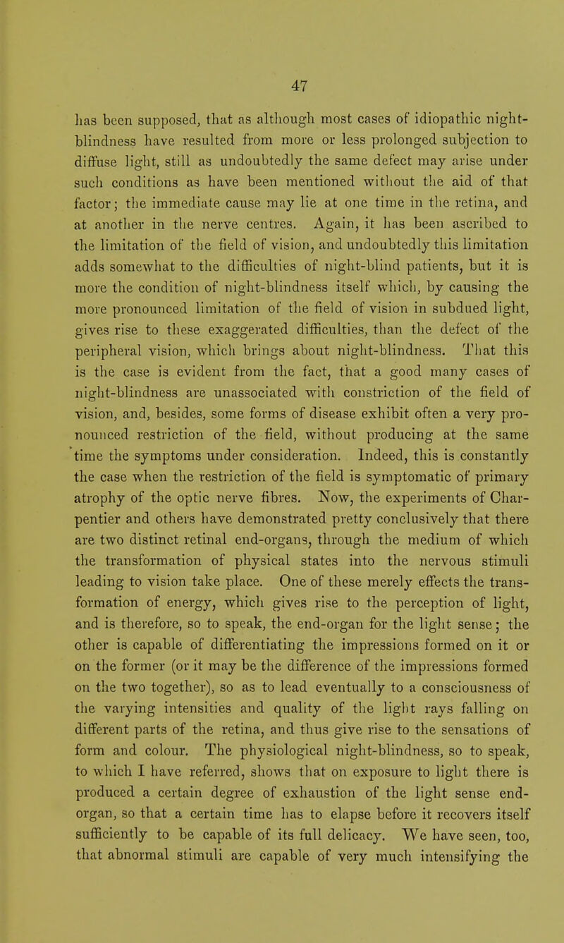 lias been supposed, that as although most cases of idiopathic night- blindness have resulted from more or less prolonged subjection to diffuse light, still as undoubtedly the same defect may arise under such conditions as have been mentioned without the aid of that factor; the immediate cause may lie at one time in the retina, and at another in the nerve centres. Again, it has been ascribed to the limitation of the field of vision, and undoubtedly this limitation adds somewhat to the difficulties of night-blind patients, but it is more the condition of night-blindness itself which, by causing the more pronounced limitation of the field of vision in subdued light, gives rise to these exaggerated difficulties, than the defect of the peripheral vision, which brings about night-blindness. That this is the case is evident from the fact, that a good many cases of night-blindness are unassociated with constriction of the field of vision, and, besides, some forms of disease exhibit often a very pro- nounced restriction of the field, without producing at the same time the symptoms under consideration. Indeed, this is constantly the case when the restriction of the field is symptomatic of primary atrophy of the optic nerve fibres. Now, the experiments of Char- pentier and others have demonstrated pretty conclusively that there are two distinct retinal end-organs, through the medium of which the transformation of physical states into the nervous stimuli leading to vision take place. One of these merely effects the trans- formation of energy, which gives rise to the perception of light, and is therefore, so to speak, the end-organ for the light sense; the other is capable of differentiating the impressions formed on it or on the former (or it may be the difference of the impressions formed on the two together), so as to lead eventually to a consciousness of the varying intensities and quality of the light rays falling on different parts of the retina, and thus give rise to the sensations of form and colour. The physiological night-blindness, so to speak, to which I have referred, shows that on exposure to light there is produced a certain degree of exhaustion of the light sense end- organ, so that a certain time has to elapse before it recovers itself sufficiently to be capable of its full delicacy. We have seen, too, that abnormal stimuli are capable of very much intensifying the