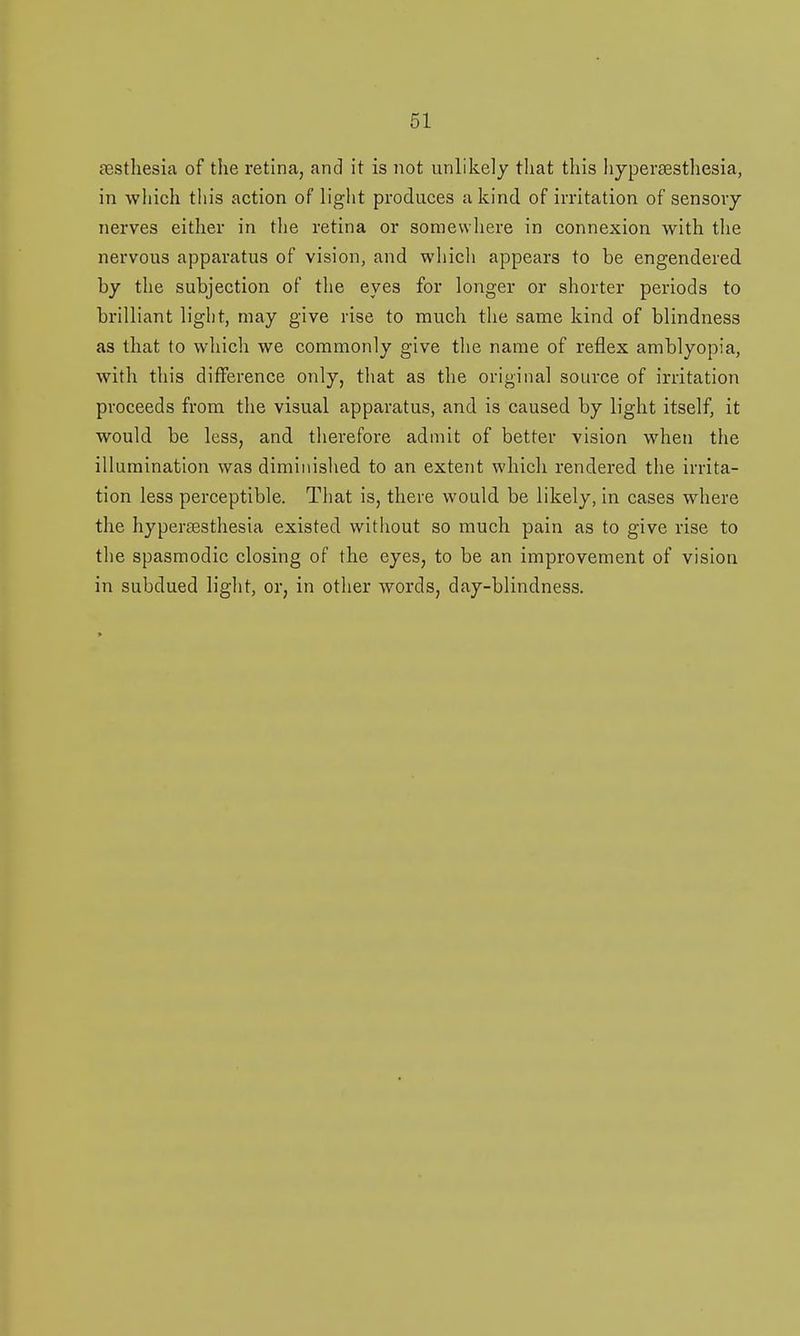 resthesia of the retina, and it is not unlikely that this hjpersestliesia, in which this action of light produces a kind of irritation of sensory nerves either in the retina or somewhere in connexion with the nervous apparatus of vision, and which appears to be engendered by the subjection of the eyes for longer or shorter periods to brilliant light, may give rise to much the same kind of blindness as that to which we commonly give the name of reflex amblyopia, with this difference only, that as the original source of irritation proceeds from the visual apparatus, and is caused by light itself, it would be less, and therefore admit of better vision when the illumination was diminished to an extent which rendered the irrita- tion less perceptible. That is, there would be likely, in cases where the hyperesthesia existed without so much pain as to give rise to the spasmodic closing of the eyes, to be an improvement of vision in subdued light, or, in other words, day-blindness.