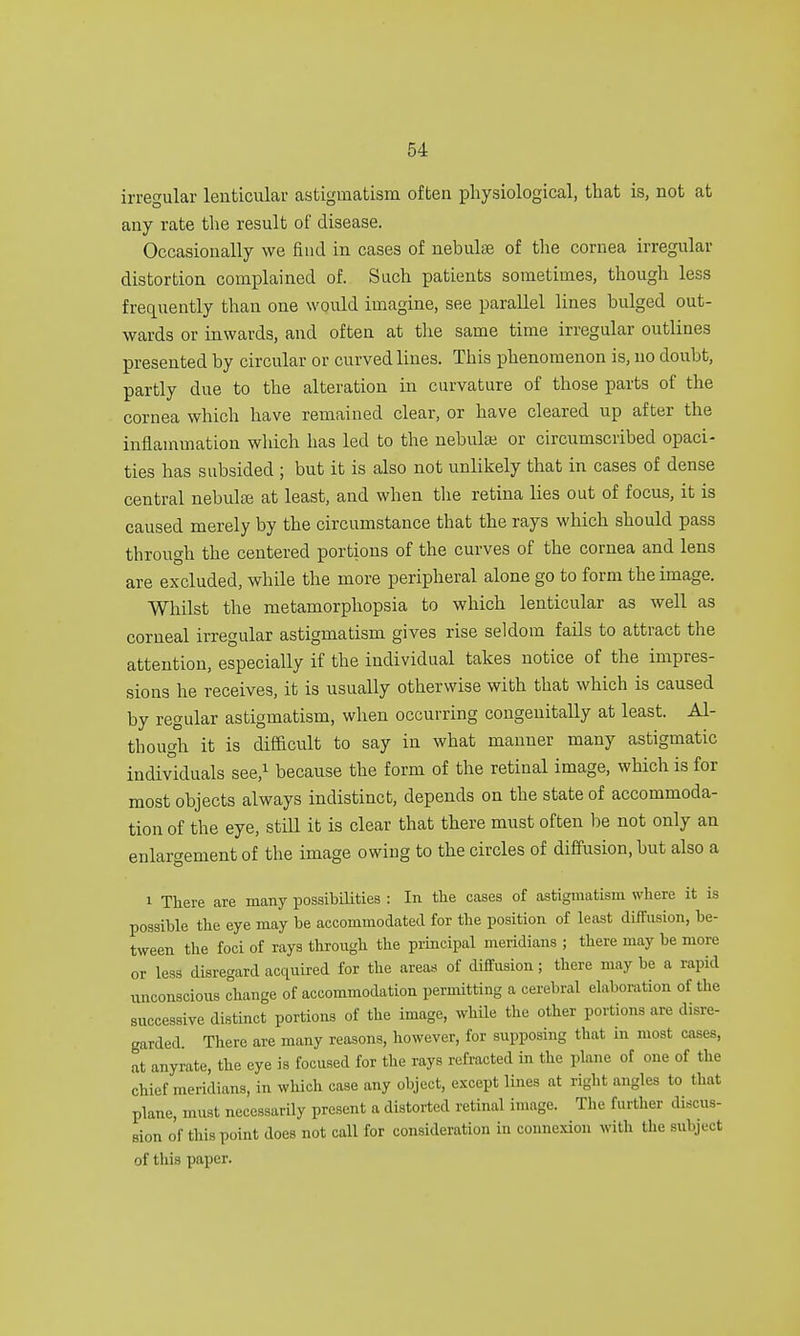 irregular lenticular astigmatism often physiological, that is, not at any rate the result of disease. Occasionally we find in cases of nebulae of the cornea irregular distortion complained of. Such patients sometimes, though less frequently than one would imagine, see parallel lines bulged out- wards or inwards, and often at the same time irregular outlines presented by circular or curved lines. This phenomenon is, no doubt, partly due to the alteration in curvature of those parts of the cornea which have remained clear, or have cleared up after the inflammation which has led to the nebula; or circumscribed opaci- ties has subsided ; but it is also not unlikely that in cases of dense central nebula; at least, and when the retina lies out of focus, it is caused merely by the circumstance that the rays which should pass through the centered portions of the curves of the cornea and lens are excluded, while the more peripheral alone go to form the image. Whilst the metamorphopsia to which lenticular as well as corneal irregular astigmatism gives rise seldom fails to attract the attention, especially if the individual takes notice of the impres- sions he receives, it is usually otherwise with that which is caused by regular astigmatism, when occurring congenitally at least. Al- though it is difficult to say in what manner many astigmatic individuals see,1 because the form of the retinal image, which is for most objects always indistinct, depends on the state of accommoda- tion of the eye, still it is clear that there must often be not only an enlargement of the image owing to the circles of diffusion, but also a i There are many possibilities : In the cases of astigmatism where it is possible the eye may be accommodated for the position of least diffusion, be- tween the foci of rays through the principal meridians ; there may be more or less disregard acquired for the areas of diffusion; there may be a rapid unconscious change of accommodation permitting a cerebral elaboration of the successive distinct portions of the image, while the other portions are disre- garded. There are many reasons, however, for supposing that in most cases, at anyrate, the eye is focused for the rays refracted in the plane of one of the chief meridians, in which case any object, except lines at right angles to that plane, must necessarily present a distorted retinal image. The further discus- sion of this point does not call for consideration in connexion with the subject of this paper.