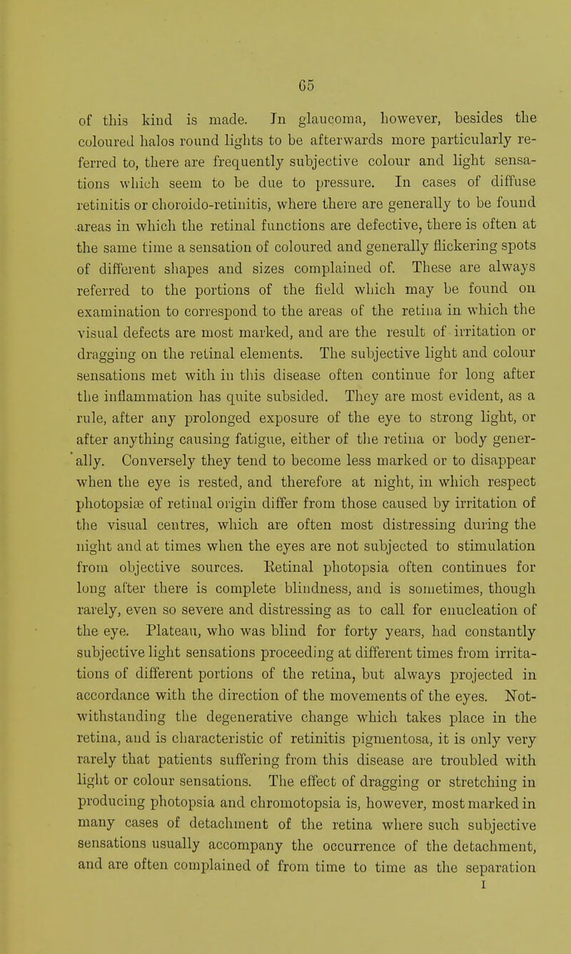 G5 of this kind is made. Jn glaucoma, however, besides the coloured halos round lights to be afterwards more particularly re- ferred to, there are frequently subjective colour and light sensa- tions which seem to be due to pressure. In cases of diffuse retinitis or choroido-retinitis, where there are generally to be found areas in which the retinal functions are defective, there is often at the same time a sensation of coloured and generally flickering spots of different shapes and sizes complained of. These are always referred to the portions of the field which may be found on examination to correspond to the areas of the retina in which the visual defects are most marked, and are the result of irritation or dragging on the retinal elements. The subjective light and colour sensations met with in this disease often continue for long after the inflammation has quite subsided. They are most evident, as a rule, after any prolonged exposure of the eye to strong light, or after anything causing fatigue, either of the retina or body gener- ally. Conversely they tend to become less marked or to disappear when the eye is rested, and therefore at night, in which respect photopsise of retinal origin differ from those caused by irritation of the visual centres, which are often most distressing during the night and at times when the eyes are not subjected to stimulation from objective sources. Retinal photopsia often continues for long after there is complete blindness, and is sometimes, though rarely, even so severe and distressing as to call for enucleation of the eye. Plateau, who was blind for forty years, had constantly subjective light sensations proceeding at different times from irrita- tions of different portions of the retina, but always projected in accordance with the direction of the movements of the eyes. Not- withstanding the degenerative change which takes place in the retina, and is characteristic of retinitis pigmentosa, it is only very rarely that patients suffering from this disease are troubled with light or colour sensations. The effect of dragging or stretching in producing photopsia and chromotopsia is, however, most marked in many cases of detachment of the retina where such subjective sensations usually accompany the occurrence of the detachment, and are often complained of from time to time as the separation i
