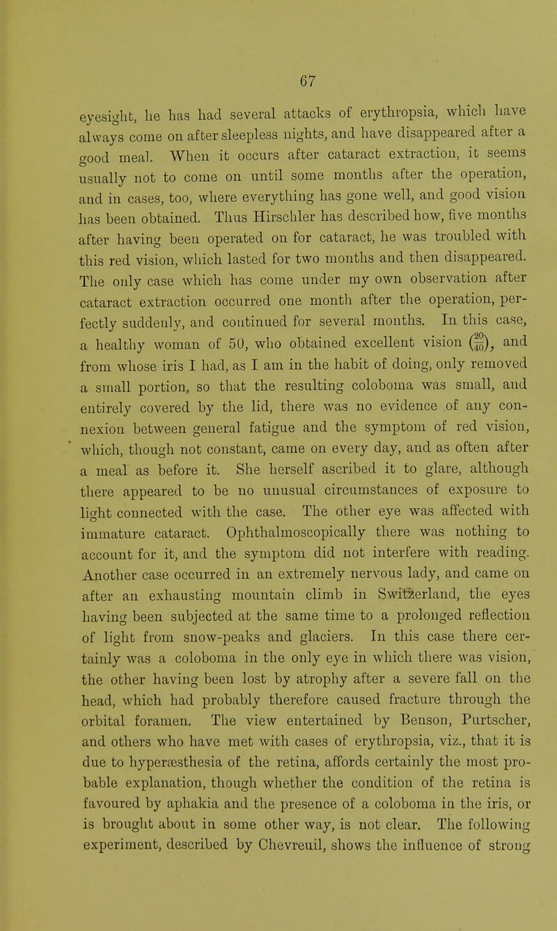 eyesight, lie has had several attacks of erythropsia, which have always come on after sleepless nights, and have disappeared after a o-nod meal. When it occurs after cataract extraction, it seems usually not to come on until some months after the operation, and in cases, too, where everything has gone well, and good vision has heen obtained. Thus Hirschler has described how, five months after having been operated on for cataract, he was troubled with this red vision, which lasted for two months and then disappeared. The only case which has come under my own observation after cataract extraction occurred one month after the operation, per- fectly suddenly, and continued for several months. In this case, a healthy woman of 50, who obtained excellent vision Q)} and from whose iris I had, as I am in the habit of doing, only removed a small portion, so that the resulting coloboma was small, and entirely covered by the lid, there was no evidence of any con- nexion between general fatigue and the symptom of red vision, which, though not constant, came on every day, and as often after a meal as before it. She herself ascribed it to glare, although there appeared to be no unusual circumstances of exposure to light connected with the case. The other eye was affected with immature cataract. Ophthalmoscopically there was nothing to account for it, and the symptom did not interfere with reading. Another case occurred in an extremely nervous lady, and came on after an exhausting mountain climb in Switzerland, the eyes having been subjected at the same time to a prolonged reflection of light from snow-peaks and glaciers. In this case there cer- tainly was a coloboma in the only eye in which there was vision, the other having been lost by atrophy after a severe fall on the head, which had probably therefore caused fracture through the orbital foramen. The view entertained by Benson, Purtscher, and others who have met with cases of erythropsia, viz., that it is due to hypersesthesia of the retina, affords certainly the most pro- bable explanation, though whether the condition of the retina is favoured by aphakia and the presence of a coloboma in the iris, or is brought about in some other way, is not clear. The following experiment, described by Chevreuil, shows the influence of strong