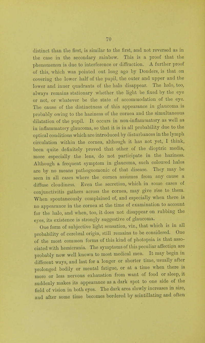 distinct than the first, is similar to the first, and not reversed as in the case in the secondary rainbow. This is a proof that the phenomenon is due to interference or diffraction. A further proof of this, which was pointed out long ago by Bonders, is that on covering the lower half of the pupil, the outer and upper and the lower and inner quadrants of the halo disappear. The halo, too, always remains stationary whether the light be fixed by the eye or not, or whatever be the state of accommodation of the eye. The cause of the distinctness of this appearance in glaucoma is probably owing to the haziness of the cornea and the simultaneous dilatation of the pupil. It occurs in non-inflammatory as well as in inflammatory glaucoma, so that it is in all probability due to the optical conditions which are introduced by disturbances in the lymph circulation within the cornea, although it has not yet, I think, been quite definitely proved that other of the dioptric media, more especially the lens, do not participate in the haziness. Although a frequent symptom in glaucoma, such coloured halos are by no means pathognomonic of that disease. They may be seen in all cases where the cornea assumes from any cause a diffuse cloudiness. Even the secretion, which in some cases of conjunctivitis gathers across the cornea, may give rise to them. When spontaneously complained of, and especially when there is no appearance in the cornea at the time of examination to account for the halo, and when, too, it does not disappear on rubbing the eyes, its existence is strongly suggestive of glaucoma. One form of subjective light sensation, viz., that which is in all probability of cerebral origin, still remains to be considered. One of the most common forms of this kind of photopsia is that asso- ciated with hemicrania. The symptoms of this peculiar affection are probably now well known to most medical men. It may begin in different ways, and last for a longer or shorter time, usually after prolonged bodily or mental fatigue, or at a time when there is more or less nervous exhaustion from want of food or sleep, it suddenly makes its appearance as a dark spot to one side of the field of vision in both eyes. The dark area slowly increases in size, and after some time becomes bordered by scintillating and often