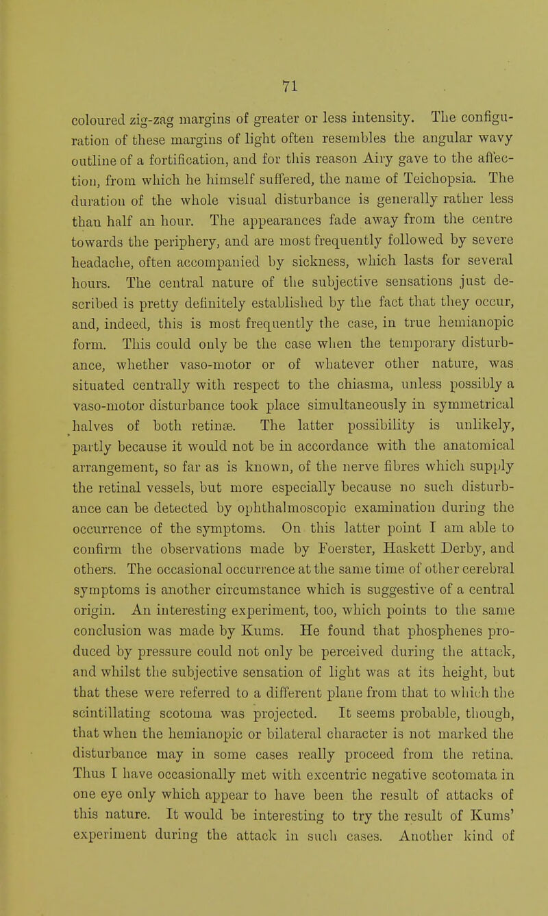 coloured zig-zag margins of greater or less intensity. The configu- ration of these margins of light often resembles the angular wavy outline of a fortification, and for this reason Airy gave to the affec- tion, from which he himself suffered, the name of Teichopsia. The duration of the whole visual disturbance is generally rather less than half an hour. The appearances fade away from the centre towards the periphery, and are most frequently followed by severe headache, often accompanied by sickness, which lasts for several hours. The central nature of the subjective sensations just de- scribed is pretty definitely established by the fact that they occur, and, indeed, this is most frequently the case, in true hemianopic form. This could only be the case when the temporary disturb- ance, whether vaso-motor or of whatever other nature, was situated centrally with respect to the chiasma, unless possibly a vaso-motor disturbance took place simultaneously in symmetrical halves of both retina?. The latter possibility is unlikely, partly because it would not be in accordance with the anatomical arrangement, so far as is known, of the nerve fibres which supply the retinal vessels, but more especially because no such disturb- ance can be detected by ophthalmoscopic examination during the occurrence of the symptoms. On this latter point I am able Lo confirm the observations made by Foerster, Haskett Derby, and others. The occasional occurrence at the same time of other cerebral symptoms is another circumstance which is suggestive of a central origin. An interesting experiment, too, which points to the same conclusion was made by Kums. He found that phosphenes pro- duced by pressure could not only be perceived during the attack, and whilst the subjective sensation of light was at its height, but that these were referred to a different plane from that to which the scintillating scotoma was projected. It seems probable, though, that when the hemianopic or bilateral character is not marked the disturbance may in some cases really proceed from the retina. Thus I have occasionally met with excentric negative scotomata in one eye only which appear to have been the result of attacks of this nature. It would be interesting to try the result of Kums' experiment during the attack in such cases. Another kind of