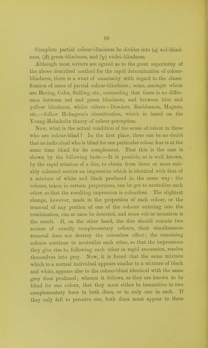 Complete partial colour-blindness be divides into (a) red-blind- ness, (/3) green-blindness, and (y) violet-blindness. Although most writers are agreed as to the great superiority of the above described method for the rapid determination of colour- blindness, there is a want of unanimity with regard to the classi- fication of cases of partial colour-blindness ; some, amongst whom are Hering, Colin, Stilling, etc., contending that there is no differ- ence between red and green blindness, and between blue and yellow blindness, whilst others—Donders, Raehlmann, Magnus, etc.,—follow Holmgren's classification, which is based on the Young-Helmholtz theory of colour perception. Now, what is the actual condition of the sense of colour in those who are colour-blind ? In the first place, there can be no doubt that an individual who is blind for one particular colour hue is at the same time blind for its complement. That this is the case is shown by the following facts:—It is possible, as is well known, by the rapid rotation of a disc, to obtain from three or more suit- ably coloured sectors an impression which is identical with that of a mixture of white and black produced in the same way: the colours, taken in certain proportions, can be got to neutralize each other, so that the resulting impression is colourless. The slightest change, however, made in the proportion of each colour, or the removal of any portion of one of the colours entering into the combination, can at once be detected, and some colour sensation is the result. If, on the other hand, the disc should contain two sectors of exactly complementary colours, their simultaneous removal does not destroy the colourless effect; the remaining colours continue to neutralize each other, so that the impressions they give rise to, following eacli other in rapid succession, resolve themselves into grey. Now, it is found that the same mixture which to a normal individual appears similar to a mixture of black and white, appears also to the colour-blind identical with the same grey thus produced; whence it follows, as they are known to be blind for one colour, that they must either be insensitive to two complementary hues in both discs, or to only one in each. If they only fail to perceive one, both discs must appear to them