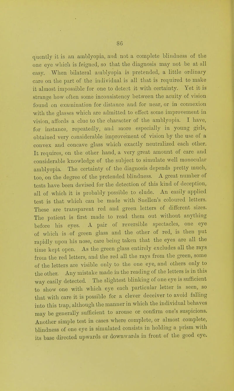 8G quently it is an amblyopia, and not a complete blindness of the one eye which is feigned, so that the diagnosis may not be at all easy. When bilateral amblyopia is pretended, a little ordinary care on the part of the individual is all that is required to make it almost impossible for one to detect it with certainty. Yet it is strange how often some inconsistency between the acuity of vision found on examination for distance and for near, or in connexion with the glasses which are admitted to effect some improvement in vision, affords a clue to the character of the amblyopia. I have, for instance, repeatedly, and more especially in young girls, obtained very considerable improvement of vision by the use of a convex and concave glass which exactly neutralized each other. It requires, on the other hand, a very great amount of care and considerable knowledge of the subject to simulate well monocular amblyopia. The certainty of the diagnosis depends pretty much, too, on the degree of the pretended blindness. A great number of tests have been devised for the detection of this kind of deception, all of which it is probably possible to elude. An easily applied test is that which can be made with Snellen's coloured letters. These are transparent red and green letters of different sizes. The patient is first made to read them out without anything before his eyes. A pair of reversible spectacles, one eye of which is of green glass and the other of red, is then put rapidly upon his nose, care being taken that the eyes are all the time kept open. As the green glass entirely excludes all the rays from the red letters, and the red all the rays from the green, some of the letters are visible only to the one eye, and others only to the other. Any mistake made in the reading of the letters is in this way easily detected. The slightest blinking of one eye is sufficient to show one with which eye each particular letter is seen, so that with care it is possible for a clever deceiver to avoid falling into this trap, although the manner in which the individual behaves may be generally sufficient to arouse or confirm one's suspicions. Another simple test in cases where complete, or almost complete, blindness of one eye is simulated consists in holding a prism with its base directed upwards or downwards in front of the good eye.