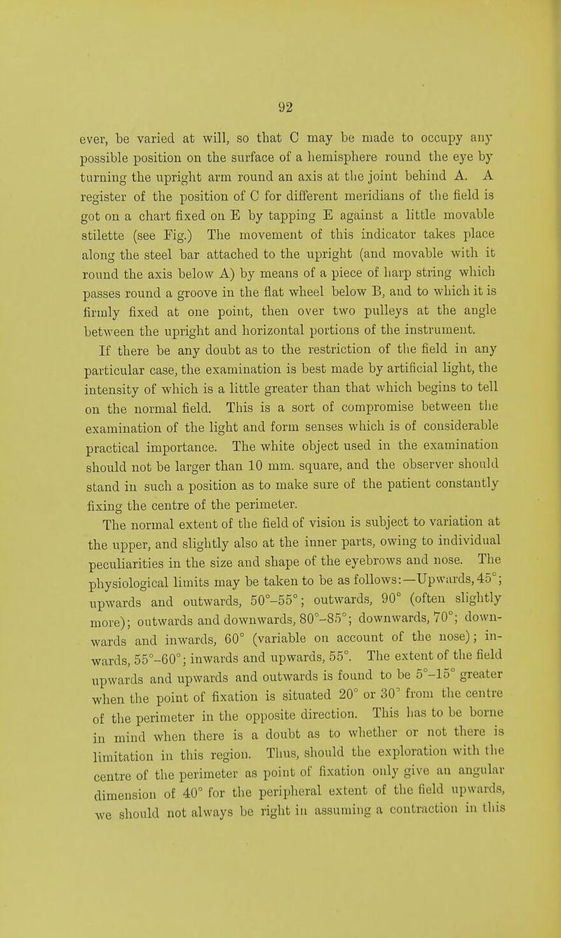 ever, be varied at will, so that C may be made to occupy any possible position on the surface of a hemisphere round the eye by turning the upright arm round an axis at the joint behind A. A register of the position of C for different meridians of the field is got on a chart fixed on E by tapping E against a little movable stilette (see Fig.) The movement of this indicator takes place along the steel bar attached to the upright (and movable with it round the axis below A) by means of a piece of harp string which passes round a groove in the flat wheel below B, and to which it is firmly fixed at one point, then over two pulleys at the angle between the upright and horizontal portions of the instrument. If there be any doubt as to the restriction of the field in any particular case, the examination is best made by artificial light, the intensity of which is a little greater than that which begins to tell on the normal field. This is a sort of compromise between the examination of the light and form senses which is of considerable practical importance. The white object used in the examination should not be larger than 10 mm. square, and the observer should stand in such a position as to make sure of the patient constantly fixing the centre of the perimeter. The normal extent of the field of vision is subject to variation at the upper, and slightly also at the inner parts, owing to individual peculiarities in the size and shape of the eyebrows and nose. The physiological limits may be taken to be as follows:—Up wards, 45c; upwards and outwards, 50°-55°; outwards, 90° (often slightly more); outwards and downwards, 80°-S5°; downwards, 70°; down- wards and inwards, 60° (variable on account of the nose); in- wards, 55°-60°; inwards and upwards, 55°. The extent of the field upwards and upwards and outwards is found to be 5°-15° greater when the point of fixation is situated 20° or 30° from the centre of the perimeter in the opposite direction. This lias to be borne in mind when there is a doubt as to whether or not there is limitation in this region. Thus, should the exploration witli the centre of the perimeter as point of fixation only give an angular dimension of 40° for the peripheral extent of the field upwards, we should not always be right in assuming a contraction in this