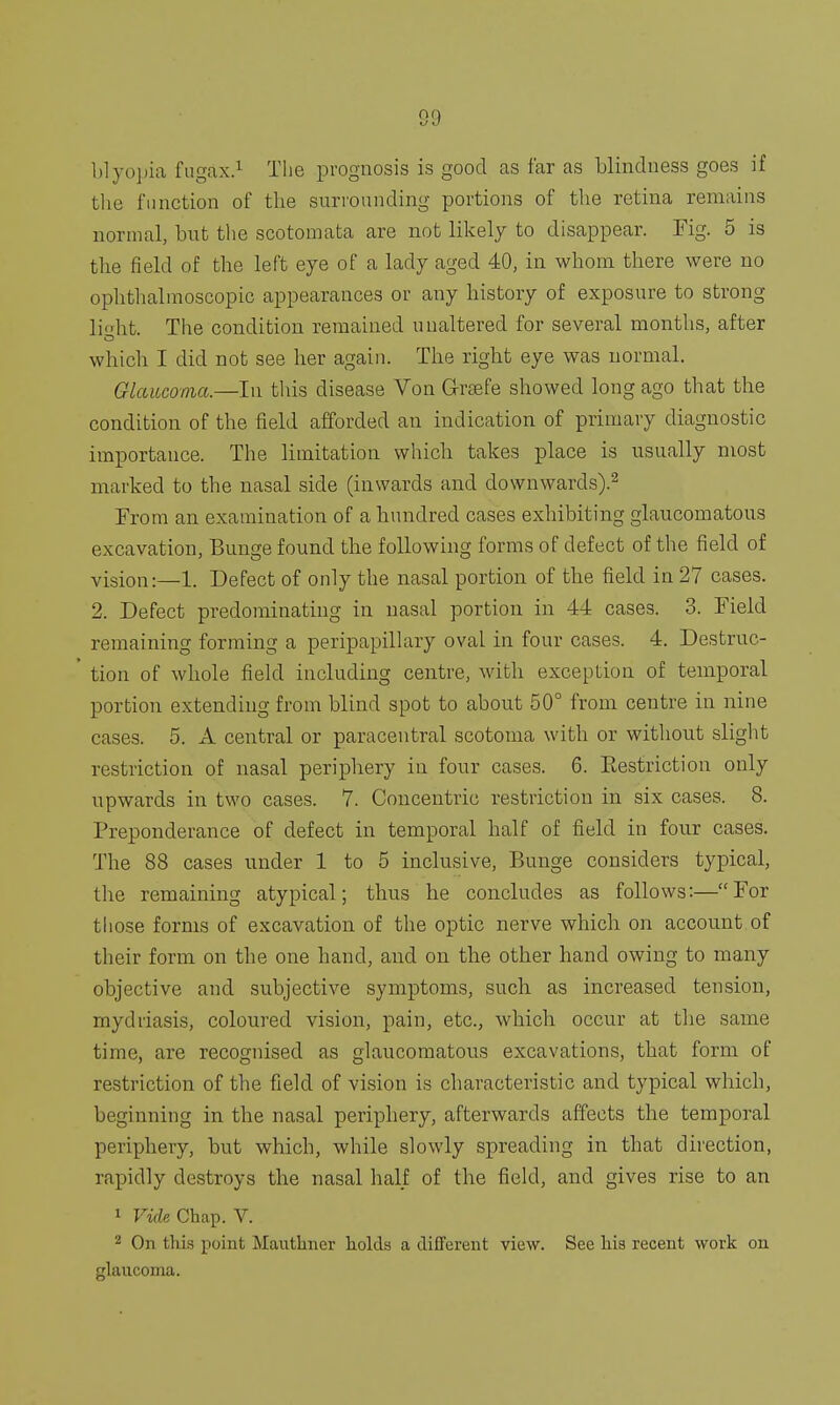 blyopia fugax.1 Tlie prognosis is good as far as blindness goes if the function of the surrounding portions of the retina remains normal, but the scotomata are not likely to disappear. Fig. 5 is the field of the left eye of a lady aged 40, in whom there were no ophthalmoscopic appearances or any history of exposure to strong li'dit. The condition remained unaltered for several months, after which I did not see her again. The right eye was normal. Glaucoma.—In this disease Von Grsefe showed long ago that the condition of the field afforded an indication of primary diagnostic importance. The limitation which takes place is usually most marked to the nasal side (inwards and downwards).2 From an examination of a hundred cases exhibiting glaucomatous excavation, Bunge found the following forms of defect of the field of vision:—1. Defect of only the nasal portion of the field in 27 cases. 2. Defect predominating in nasal portion in 44 cases. 3. Field remaining forming a peripapillary oval in four cases. 4. Destruc- ' tion of whole field including centre, with exception of temporal portion extending from blind spot to about 50° from centre in nine cases. 5. A central or paracentral scotoma with or without slight restriction of nasal periphery in four cases. 6. Eestriction only upwards in two cases. 7. Concentric restriction in six cases. 8. Preponderance of defect in temporal half of field in four cases. The 88 cases under 1 to 5 inclusive, Bunge considers typical, the remaining atypical; thus he concludes as follows:—For those forms of excavation of the optic nerve which on account of their form on the one hand, and on the other hand owing to many objective and subjective symptoms, such as increased tension, mydriasis, coloured vision, pain, etc., which occur at the same time, are recognised as glaucomatous excavations, that form of restriction of the field of vision is characteristic and typical which, beginning in the nasal periphery, afterwards affects the temporal periphery, but which, while slowly spreading in that direction, rapidly destroys the nasal half of the field, and gives rise to an 1 Vide Chap. V. 2 On this point Manthncr holds a different view. See his recent work on glaucoma.