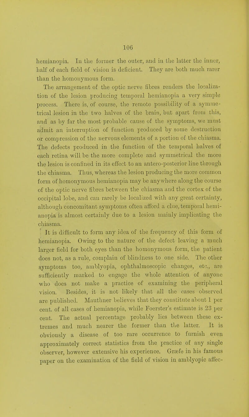 hemianopia. In the former the outer, and in the latter the inner, half of each field of vision is deficient. They are both much rarer than the homonymous form. The arrangement of the optic nerve fibres renders the localiza- tion of the lesion producing temporal hemianopia a very simple process. There is, of course, the remote possibility of a symme- trical lesion in the two halves of the brain, but apart from this, and as by far the most probable cause of the symptoms, we must admit an interruption of function produced by some destruction or compression of the nervous elements of a portion of the chiasma. The defects produced in the function of the temporal halves of each retina will be the more complete and symmetrical the more the lesion is confined in its effect to an antero-posterior line through the chiasma. Thus, whereas the lesion producing the more common form of homonymous hemianopia may be anywhere along the course of the optic nerve fibres between the chiasma and the cortex of the occipital lobe, and can rarely be localized with any great certainty, although concomitant symptoms often afford a cine, temporal hemi- anopia is almost certainly due to a lesion mainly implicating the chiasma. It is difficult to form any idea of the frequency of this form of hemianopia. Owing to the nature of the defect leaving a much larger field for both eyes than the homonymous form, the patient does not, as a rule, complain of blindness to one side. The other symptoms too, amblyopia, ophthalmoscopic changes, etc., are sufficiently marked to engage the whole attention of anyone who does not make a practice of examining the peripheral vision. Besides, it is not likely that all the cases observed are published. Mauthner believes that they constitute about 1 per cent, of all cases of hemianopia, while Foerster's estimate is 23 per cent. The actual percentage probably lies between these ex- tremes and much nearer the former than the latter. It is obviously a disease of too rare occurrence to furnish even approximately correct statistics from the practice of any single observer, however extensive his experience. Gnefe in his famous paper on the examination of the field of vision in amblyopic afFec-