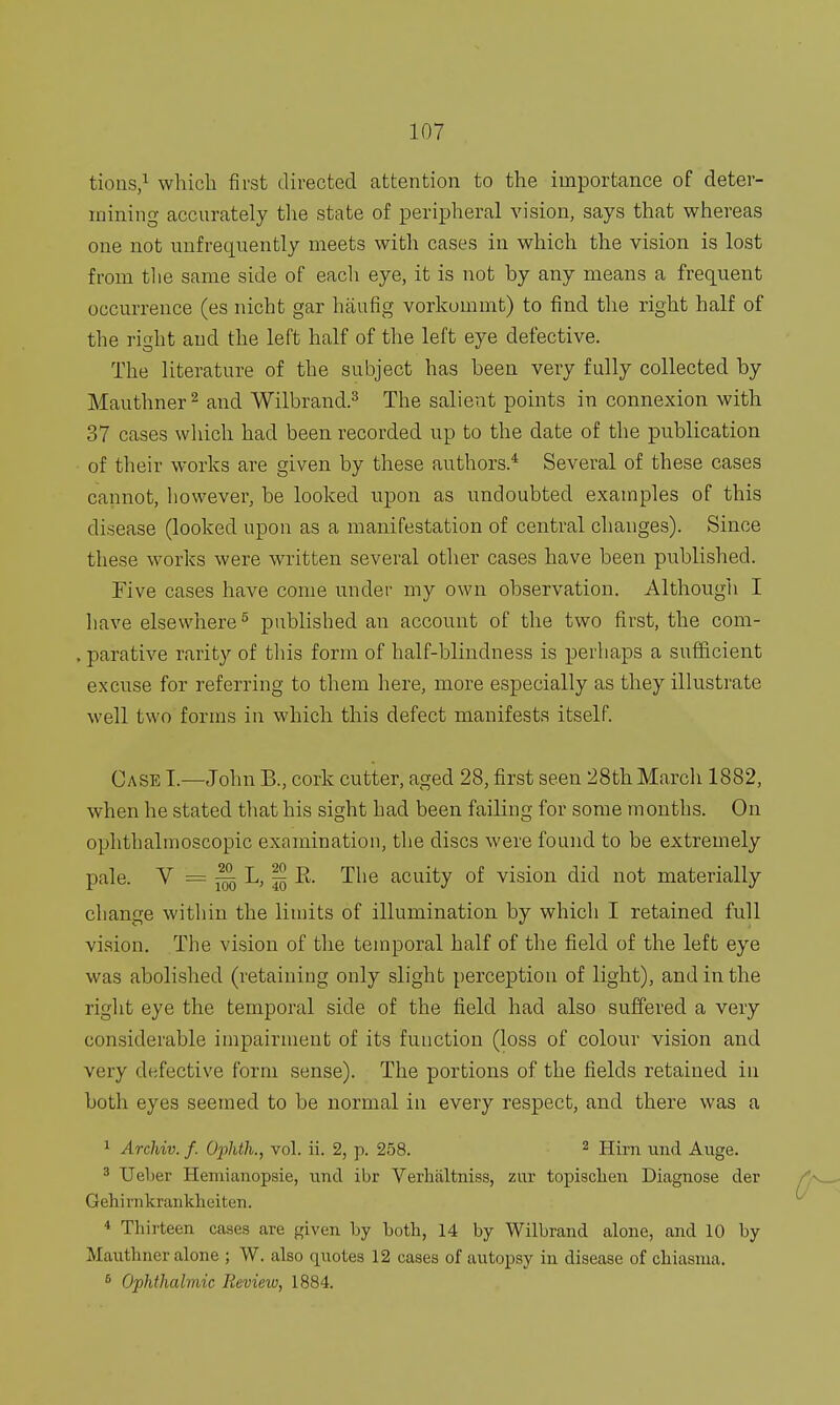 tions,1 which first directed attention to the importance of deter- mining accurately the state of peripheral vision, says that whereas one not unfrequently meets with cases in which the vision is lost from the same side of each eye, it is not by any means a frequent occurrence (es nicht gar haufig vorkoinmt) to find the right half of the right and the left half of the left eye defective. The literature of the subject has been very fully collected by Mauthner2 and Wilbrand.3 The salient points in connexion with 37 cases which had been recorded up to the date of the publication of their works are given by these authors.4 Several of these cases cannot, however, be looked upon as undoubted examples of this disease (looked upon as a manifestation of central changes). Since these works were written several other cases have been published. Five cases have come under my own observation. Although I have elsewhere5 published an account of the two first, the com- . parative rarity of this form of half-blindness is perhaps a sufficient excuse for referring to them here, more especially as they illustrate well two forms in which this defect manifests itself. Case I.—John B., cork cutter, aged 28, first seen 28th March 1882, when he stated that his sight had been failing for some months. On ophthalmoscopic examination, the discs were found to be extremely pale. V = ^ L, ^ E. The acuity of vision did not materially change within the limits of illumination by which I retained full vision. The vision of the temporal half of the field of the left eye was abolished (retaining only slight perception of light), and in the right eye the temporal side of the field had also suffered a very considerable impairment of its function (loss of colour vision and very defective form sense). The portions of the fields retained in both eyes seemed to be normal in every respect, and there was a 1 Archiv. f. Ophth., vol. ii. 2, p. 258. 2 Hirn und Auge. 3 TJel>er Hemianopsie, und ibr Verhaltniss, zur topischen Diagnose der Gehirnkrankkeiten. 4 Thirteen cases are given by both, 14 by Wilbrand alone, and 10 by Mauthner alone ; W. also quotes 12 cases of autopsy in disease of chiasma. 6 Ophthalmic Review, 1884.