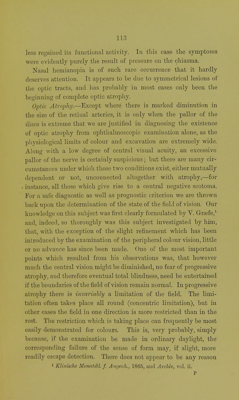 less regained its functional activity. In this case the symptoms were evidently purely the result of pressure on the chiasnia. Nasal hemianopia is of such rare occurrence that it hardly deserves attention. It appears to be due to symmetrical lesions of the optic tracts, and has probably in most cases only been the beginning of complete optic atrophy. Optic Atrophy.—Except where there is marked diminution in the size of the retinal arteries, it is only when the pallor of the discs is extreme that we are justified in diagnosing the existence of optic atrophy from ophthalmoscopic examination alone, as the physiological limits of colour and excavation are extremely wide. Along with a low degree of central visual acuity, an excessive pallor of the nerve is certainly suspicious ; but there are many cir- cumstances under which those two conditions exist, either mutually dependent or not, unconnected altogether with atrophy,—for . instance, all those which give rise to a central negative scotoma. For a safe diagnostic as well as prognostic criterion we are thrown back upon the determination of the state of the field of vision. Our knowledge on this subject was first clearly formulated by V. Grsefe,1 and, indeed, so thoroughly was this subject investigated by him, that, with the exception of the slight refinement which has been introduced by the examination of the peripheral colour vision, little or no advance has since been made. One of the most important points which resulted from his observations was, that however much the central vision might be diminished, no fear of progressive atrophy, and therefore eventual total blindness, need be entertained if the boundaries of the field of vision remain normal. In progressive atrophy there is invariably a limitation of the field. The limi- tation often takes place all round (concentric limitation), but in other cases the field in one direction is more restricted than in the rest. The restriction which is taking place can frequently be most easily demonstrated for colours. This is, very probably, simply because, if the examination be made in ordinary daylight, the corresponding failure of the sense of form may, if slight, more readily escape detection. There does not appear to be any reason 1 Klinische Monatsbl. f. Augenh., 1865, and Archiv, vol. ii. P