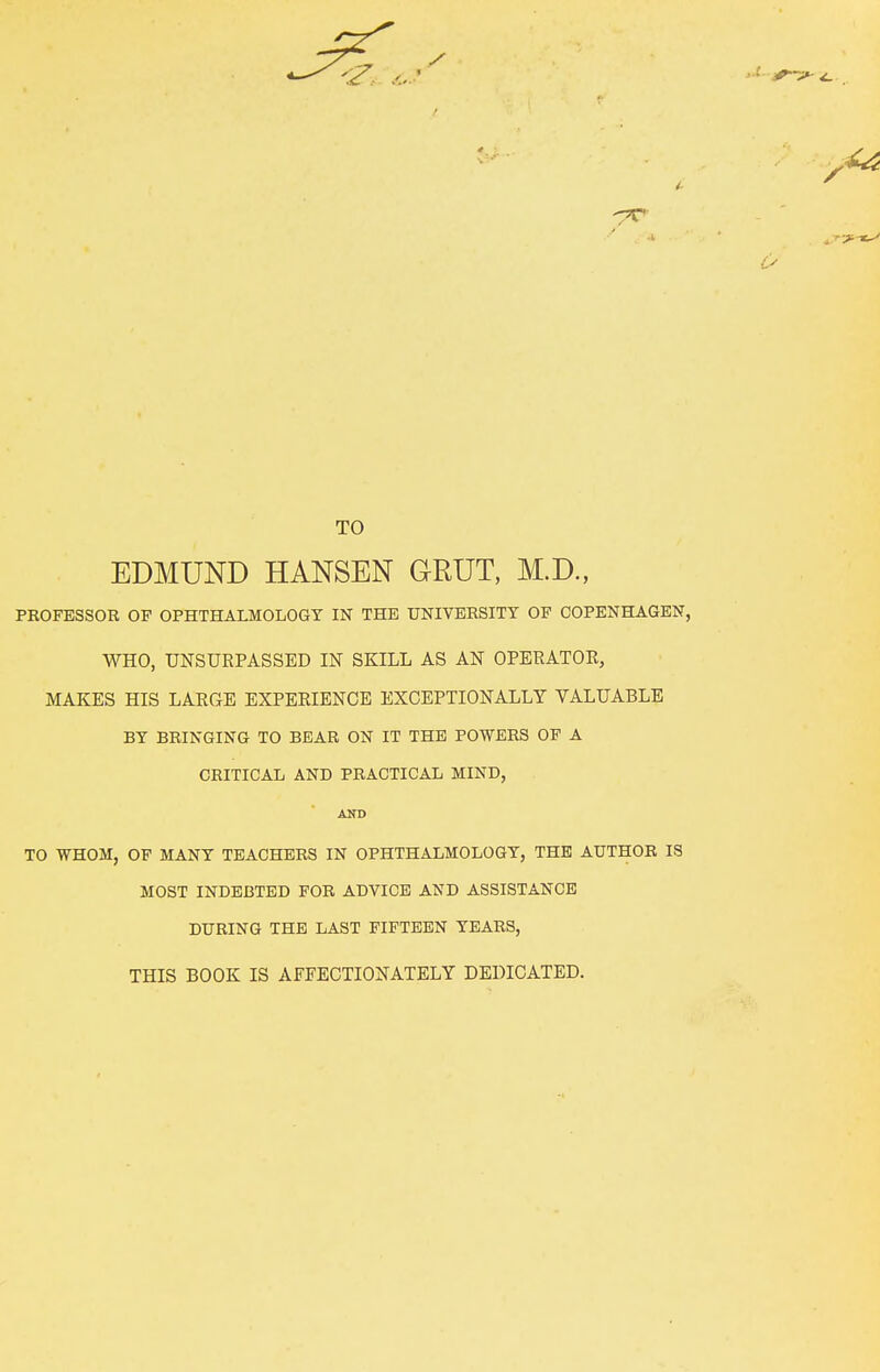 TO EDMUND HANSEN GRUT, M.D., PBOFESSOR OF OPHTHALMOLOGY IN THE UNIVERSITY OF COPENHAGEN, WHO, UNSURPASSED IN SKILL AS AN OPERATOE, MAKES HIS LARGE EXPERIENCE EXCEPTIONALLY VALUABLE BY BRINGING TO BEAR ON IT THE POWERS OF A CRITICAL AND PRACTICAL MIND, AND TO WHOM, OF MANY TEACHERS IN OPHTHALMOLOGY, THE AUTHOR IS MOST INDEBTED FOR ADVICE AND ASSISTANCE DURING THE LAST FIFTEEN YEARS, THIS BOOK IS AFFECTIONATELY DEDICATED.