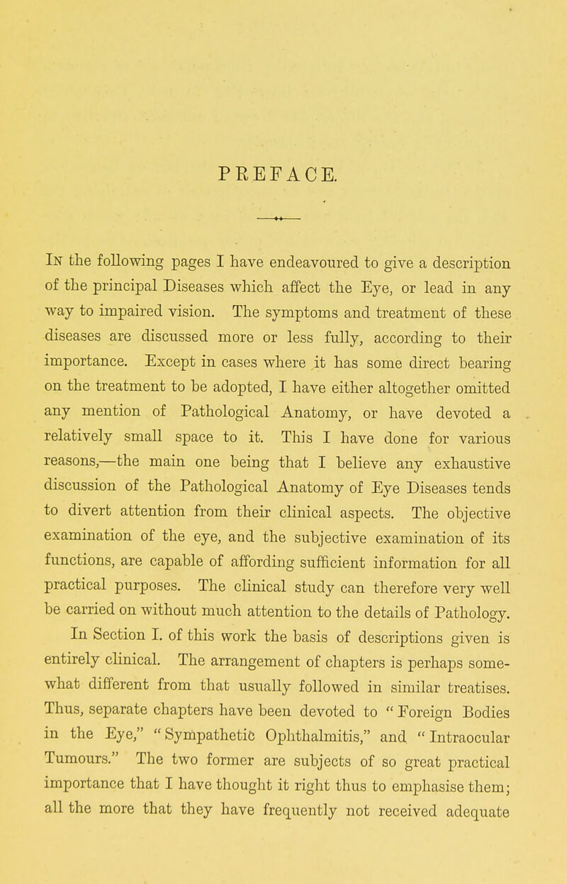 PREFACE. In the following pages I have endeavoured to give a description of the principal Diseases which affect the Eye, or lead in any- way to impaired vision. The symptoms and treatment of these diseases are discussed more or less fully, according to their importance. Except in cases where it has some direct bearing on the treatment to be adopted, I have either altogether omitted any mention of Pathological Anatomy, or have devoted a relatively small space to it. This I have done for various reasons,—the main one being that I believe any exhaustive discussion of the Pathological Anatomy of Eye Diseases tends to divert attention from their clinical aspects. The objective examination of the eye, and the subjective examination of its functions, are capable of affording sufficient information for all practical purposes. The clinical study can therefore very well be carried on without much attention to the details of Pathology. In Section I. of this work the basis of descriptions given is entirely chnical. The arrangement of chapters is perhaps some- what different from that usually followed in similar treatises. Thus, separate chapters have been devoted to  Foreign Bodies in the Eye, Sympathetic Ophthalmitis, and Intraocular Tumours. The two former are subjects of so great practical importance that I have thought it right thus to emphasise them; all the more that they have frequently not received adequate