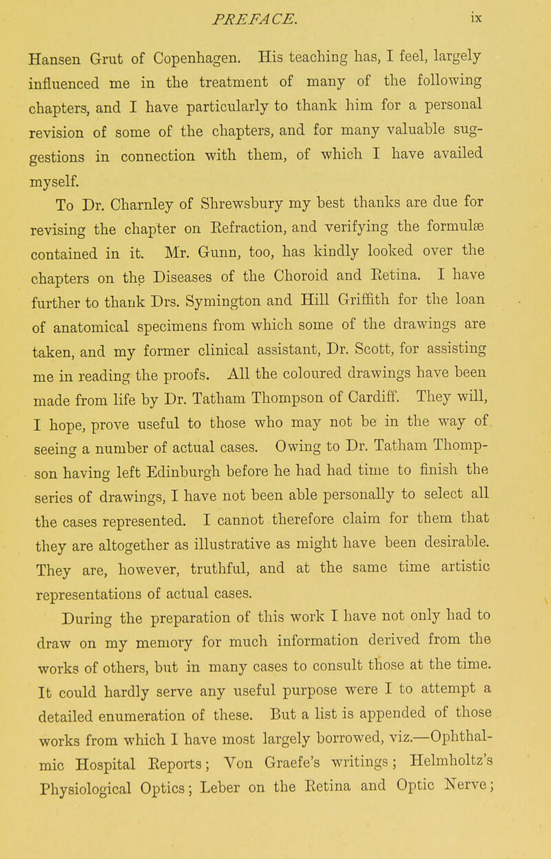 Hansen Grut of Copenhagen. His teaching has, I feel, largely influenced me in the treatment of many of the following chapters, and I have particularly to thank him for a personal revision of some of the chapters, and for many valuable sug- gestions in connection with them, of which I have availed myself. To Dr. Charnley of Shrewsbury my best thanks are due for revising the chapter on Eefraction, and verifying the formulae contained in it. Mr. Gunn, too, has kindly looked over the chapters on the Diseases of the Choroid and Eetina. I have further to thank Drs. Symington and Hill Griffith for the loan of anatomical specimens from which some of the drawings are taken, and my former clinical assistant, Dr. Scott, for assisting me in reading the proofs. All the coloured drawings have been made from life by Dr. Tatham Thompson of Cardiff. They will, I hope, prove useful to those who may not be in the way of seeing a number of actual cases. Owing to Dr. Tatham Thomp- son having left Edinburgh before he had had time to finish the series of drawings, I have not been able personally to select all the cases represented. I cannot therefore claim for them that they are altogether as illustrative as might have been desirable. They are, however, truthful, and at the same time artistic representations of actual cases. During the preparation of this work I have not only had to draw on my memory for much information derived from the works of others, but in many cases to consult those at the time. It could hardly serve any useful purpose were I to attempt a detailed enumeration of these. But a list is appended of those works from which I have most largely borrowed, viz.—Ophthal- mic Hospital Eeports; Von Graefe's writings; Helmholtz's Physiological Optics; Leber on the Eetina and Optic Nerve;