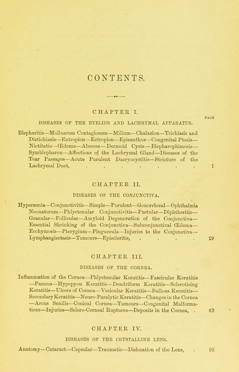 CONTENTS. CHAPTER I. PAGE DISEASES OP THE EYELIDS AND LACHRYMAL APPARATUS. Blepharitis—MoUuscum Contagiosum—Milium—Chalazion—Trichiasis and Distichiasis—Entropion—Ectropion—Epicanthus—Congenital Ptosis— Nictitatio—CEdema—Abscess—Dermoid Cysts — Blepharophimosis— Symblepharon—Affections of the Lachrymal Gland—Diseases of the Tear Passages—Acute Purulent Dacryocystitis—Stricture of the Lachrymal Duct, . . . . . . . 1 CHAPTER IL DISEASES OP THE CONJUNCTIVA. Hypersemia—Conjunctivitis—Simple—Purulent—Gonorrhoeal—O^jhthalmia Neonatorum—Phlyctenular Conjunctivitis—Pustular—Diphtheritic— Granular—Follicular—Amyloid Degeneration of the Conjunctiva— Essential Shrinking of the Conjunctiva—Subconjunctival CEdema— Ecchymosis—Pterygium—Pinguecula—Injuries to the Conjunctiva— Lymphangiectasis—Tumours—Episcleritis, .... 29 CHAPTER IIL DISEASES OP THE CORNEA. Inflammation of the Cornea—Phlyctenular Keratitis—Fascicular Keratitis —Pannus—Hypopyon Keratitis—Dendriform Keratitis—Sclerotising Keratitis—Ulcers of Cornea—Vesicular Keratitis—Bullous Keratitis— Secondary Keratitis—Neuro-Paralytic Keratitis—Changes in the Cornea —Arcus Senilis—Conical Cornea—Tumours—Congenital Malforma- tions—Injuries—Sclero-Comeal Ruptures—Deposits in the Cornea, . 63 CHAPTER IV. DISEASES OP THE CRYSTALLINE LENS. Anatomy—Cataract—Capsular—Traumatic—Dislocation of the Lens, . 95