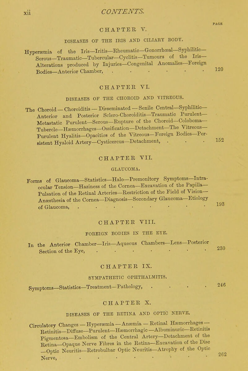 PAGE CHAPTER V. DISEASES OF THE IRIS AND CILIARY BODY. Hypersemia of the Iris—Iritis—Rheumatic—Gonorrhceal—Syphilitic- Serous—Traumatic—Tubercular—Cyclitis—Tumours of the Iris- Alterations produced by Injuries—Congenital Anomalies—Foreign Bodies—Anterior Chamber, 120 CHAPTER VI. DISEASES OF THE CHOROID AND VITREOUS. The Choroid —Choroiditis —Disseminated —Senile Central—SyphiUtic— Anterior and Posterior Sclero-Choroiditis—Traumatic Pmulent— Metastatic Purulent—Serous—Rupture of the Choroid—Coloboma— Tubercle—HEemorrhages—Ossification—Detachment—The Vitreous- Purulent Hyalitis—Opacities of the Vitreous-Foreign Bodies—Per- sistent Hyaloid Artery—Cysticercus-Detachment, . CHAPTER VII. GLAUCOMA. Forms of Glaucoma—Statistics—Halo—Premonitory Symptoms—Intra- ocular Tension—Haziness of the Cornea—Excavation of the Papilla- Pulsation of the Retinal Arteries—Restriction of the Field of Vision— Anffisthesia of the Cornea—Diagnosis—Secondary Glaucoma—Etiology of Glaucoma, CHAPTER VIII. FOREIGN BODIES IN THE EYE. In the Anterior Chamber—Iris-Aqueous Chambers—Lens—Posterior Section of the Eye, 230 CHAPTER IX. SYMPATHETIC OPHTHALMITIS. Symptoms—Statistics—Treatment—Pathology, CHAPTER X. DISEASES OP THE RETINA AND OPTIC NERVE. Circulatory Changes—Hyperamia—Anaemia — Retinal Hemorrhages— Retinitis—Diffuse—Purulent—Hseraorrhagic—Albuminuric—Retinitis Pigmentosa—Embolism of the Central Artery—Detachment of the Retina—Opaque Nerve Fibres in the Retina—Excavation of the Disc —Optic Neuritis—Retrobulbar Optic Neuritis—Atrophy of the Optic Nerve,