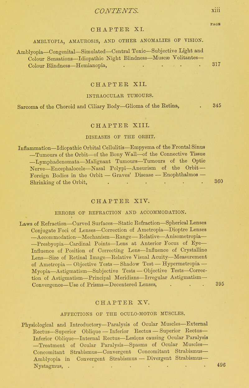 PAGE CHAPTER XL AMBLYOPIA, AMAUROSIS, AND OTHER ANOMALIES OF VISION. Amblyopia—Congenital—Simulated—Central Toxic—Subjective Light and Colour Sensations—Idiopathic Night Blindness—Muscse Volitantes— Colour Blindness—Hemianopia, . . ... .317 CHAPTER XIL INTRAOCULAR TUMOURS. Sarcoma of the Choroid and Ciliary Body—Glioma of the Retina, . 345 CHAPTER XIIL DISEASES OF THE ORBIT. Inflammation—Idiopathic Orbital Cellulitis—Empyema of the Frontal Sinus —Tumours of the Orbit—of the Bony Wall—of the Connective Tissue —Lymphadenomata—Malignant Tumours—Tumours of the Optic Nerve—Encephalocele—Nasal Polypi—Aneurism of the Orbit — Eoreign Bodies in the Orbit — Graves' Disease — Enophthalmos — Shrinking of the Orbit, ...... 360 CHAPTER XIV. ERRORS OF REFRACTION AND ACCOMMODATION. Laws of Refraction—Curved Surfaces—Static Refraction—Spherical Lenses Conjugate Foci of Lenses—Correction of Ametropia—Dioptre Lenses —Accommodation—Mechanism—Range — Relative—Anisometropia— —Presbyopia—Cardinal Points—Lens at Anterior Focus of Eye— Influence of Position of Correcting Lens—Influence of Crystalline Lens—Size of Retinal Image—Relative Visual Acuity—Measurement of Ametropia — Objective Tests — Shadow Test — Hypermetropia — Myopia—Astigmatism—Subjective Tests — Objective Tests—Correc- tion of Astigmatism—Principal Meridians—Irregular Astigmatism— Convergence—Use of Prisms—Decentered Lenses, . . . 395 CHAPTER XV. AFFECTIONS OP THE OCULO-MOTOR MUSCLES. Physiological and Introductory—Paralysis of Ocular Muscles—External Rectus—Superior Oblique — Inferior Rectus — Superior Rectus— Inferior Oblique—Internal Rectus—Lesions causing Ocular Paralysis —Treatment of Ocular Paralysis—Spasms of Ocular Muscles— Concomitant Strabismus—Convergent Concomitant Strabismus— Amblyopia in Convergent Strabismus — Divergent Strabismus- Nystagmus, . .......