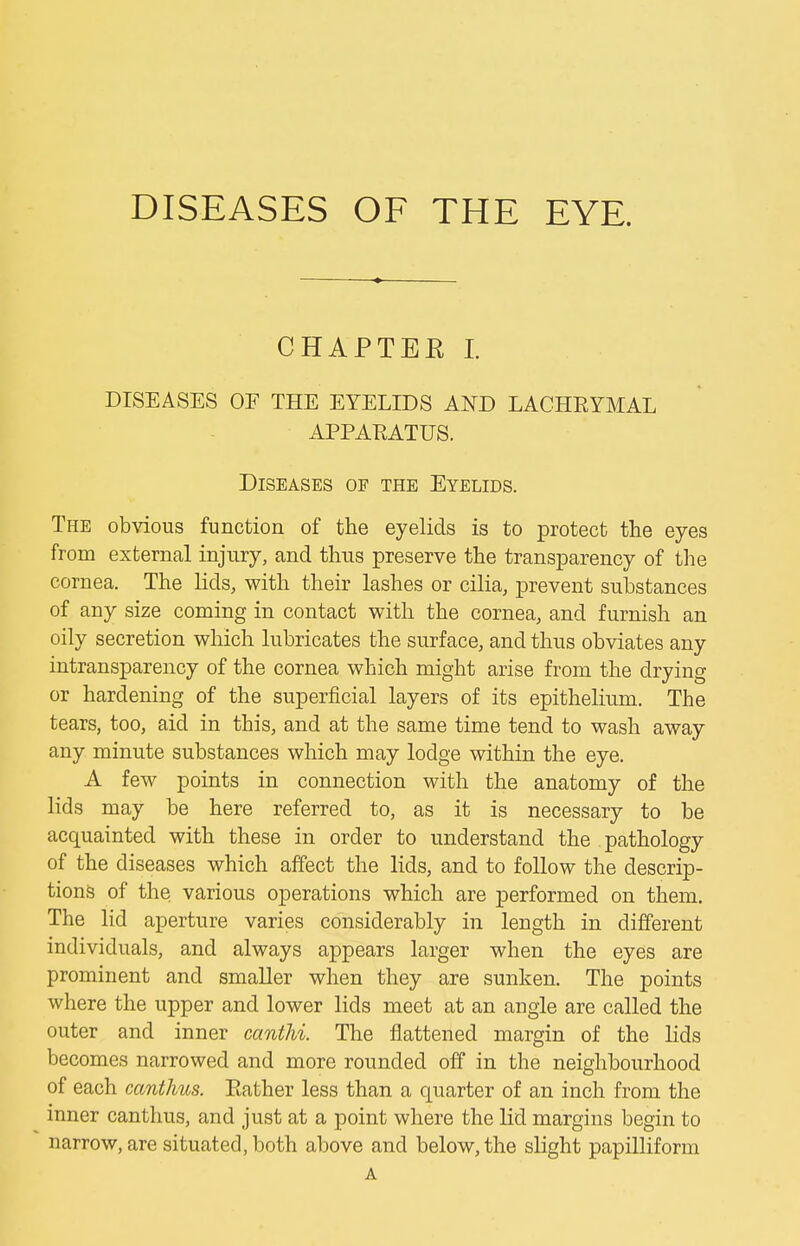 DISEASES OF THE EYE. CHAPTEE I. DISEASES OF THE EYELIDS AND LACHRYMAL APPARATUS. Diseases of the Eyelids. The obvious function of the eyelids is to protect the eyes from external injury, and thus preserve the transparency of the cornea. The lids, with their lashes or cilia, prevent substances of any size coming in contact with the cornea, and furnish an oily secretion which lubricates the surface, and thus obviates any intransparency of the cornea which might arise from the drying or hardening of the superficial layers of its epithelium. The tears, too, aid in this, and at the same time tend to wash away any minute substances which may lodge within the eye. A few points in connection with the anatomy of the lids may be here referred to, as it is necessary to be acquainted with these in order to understand the pathology of the diseases which affect the lids, and to follow the descrip- tions of the various operations which are performed on them. The lid aperture varies considerably in length in different individuals, and always appears larger when the eyes are prominent and smaller when they are sunken. The points where the upper and lower lids meet at an angle are called the outer and inner canthi. The flattened margin of the lids becomes narrowed and more rounded off in the neighbourhood of each cantJms. Rather less than a quarter of an inch from the inner canthus, and just at a point where the lid margins begin to narrow, are situated, both above and below, the slight papilliform A