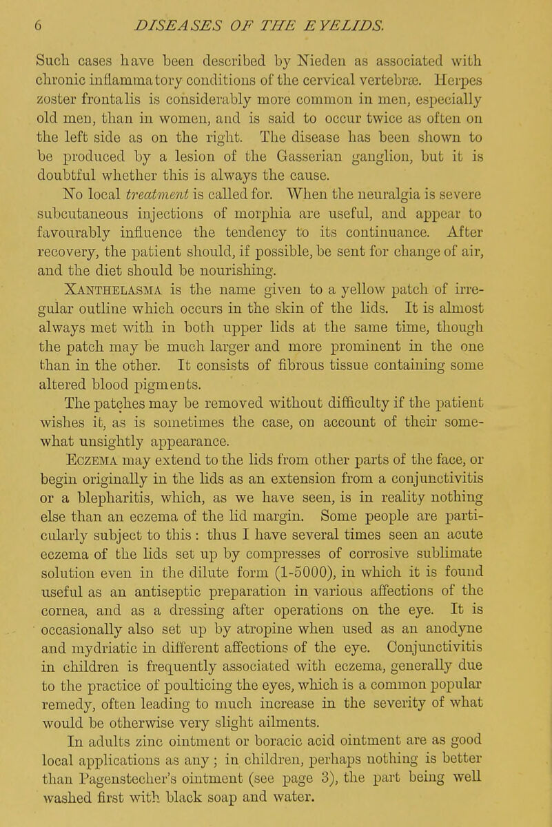 Such cases have been described by Nieden as associated with chronic infiammatory conditions of the cervical vertebrae. Herpes zoster frontalis is considerably more common in men, especially old men, than in women, and is said to occur twice as often on the left side as on the right. The disease has been shown to be produced by a lesion of the Gasserian ganglion, but it is doubtful whether this is always the cause. Ko local treatment is called for. When the neuralgia is severe subcutaneous injections of morphia are useful, and appear to favourably influence the tendency to its continuance. After recovery, the patient should, if possible, be sent for change of air, and the diet should be nourishing. Xanthelasma is the name given to a yellow patch of irre- gular outline which occurs in the skin of the lids. It is almost always met with in both upper lids at the same time, though the patch may be much larger and more prominent in the one than in the other. It consists of fibrous tissue containing some altered blood pigments. The patches may be removed without difficulty if the patient wishes it, as is sometimes the case, on account of their some- what unsightly appearance. Eczema may extend to the lids from other parts of the face, or begin originally in the lids as an extension from a conjunctivitis or a blepharitis, which, as we have seen, is in reality nothing else than an eczema of the lid margin. Some people are parti- cularly subject to this : thus I have several times seen an acute eczema of the hds set up by compresses of corrosive sublimate solution even in the dilute form (1-5000), in which it is found useful as an antiseptic preparation in various affections of the cornea, and as a dressing after operations on the eye. It is occasionally also set up by atropine when used as an anodyne and mydriatic in different affections of the eye. Conjunctivitis in children is frequently associated with eczema, generally due to the practice of poulticing the eyes, which is a common popular remedy, often leading to much increase in the severity of what would be otherwise very slight ailments. In adults zinc ointment or boracic acid ointment are as good local applications as any ; in children, perhaps nothing is better than Pagenstecher's ointment (see page 3), the part being well washed first with black soap and water.