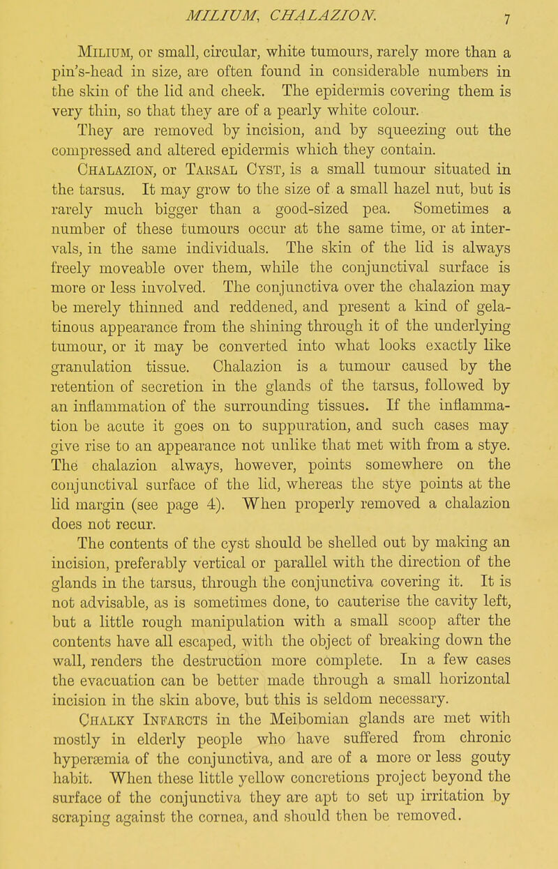 MILIUM, CHALAZION. Milium, or small, circular, white tumours, rarely more than a pin's-head in size, are often found in considerable numbers in the skin of the lid and cheek. The epidermis covering them is very thin, so that they are of a pearly white colour. They are removed by incision, and by squeezing out the compressed and altered epidermis which they contain. Chalazion, or Taksal Cyst, is a small tumour situated in the tarsus. It may grow to the size of a small hazel nut, but is rarely much bigger than a good-sized pea. Sometimes a number of these tumours occur at the same time, or at inter- vals, in the same individuals. The skin of the lid is always freely moveable over them, while the conjunctival surface is more or less involved. The conjunctiva over the chalazion may be merely thinned and reddened, and present a kind of gela- tinous appearance from the shining through it of the underlying tumour, or it may be converted into what looks exactly like granulation tissue. Chalazion is a tumour caused by the retention of secretion in the glands of the tarsus, followed by an inflammation of the surrounding tissues. If the inflamma- tion be acute it goes on to suppuration, and such cases may give rise to an appearance not unlike that met with from a stye. The chalazion always, however, points somewhere on the conjunctival surface of the lid, whereas the stye points at the lid margin (see page 4). When properly removed a chalazion does not recur. The contents of the cyst should be shelled out by making an incision, preferably vertical or parallel with the direction of the glands in the tarsus, through the conjunctiva covering it. It is not advisable, as is sometimes done, to cauterise the cavity left, but a little rough manipulation with a small scoop after the contents have all escaped, with the object of breaking down the wall, renders the destruction more complete. In a few cases the evacuation can be better made through a small horizontal incision in the skin above, but this is seldom necessary. Chalky Infaects in the Meibomian glands are met with mostly in elderly people who have suffered from chronic hypersemia of the conjunctiva, and are of a more or less gouty habit. When these little yellow concretions project beyond the surface of the conjunctiva they are apt to set up irritation by scraping against the cornea, and should then be removed.
