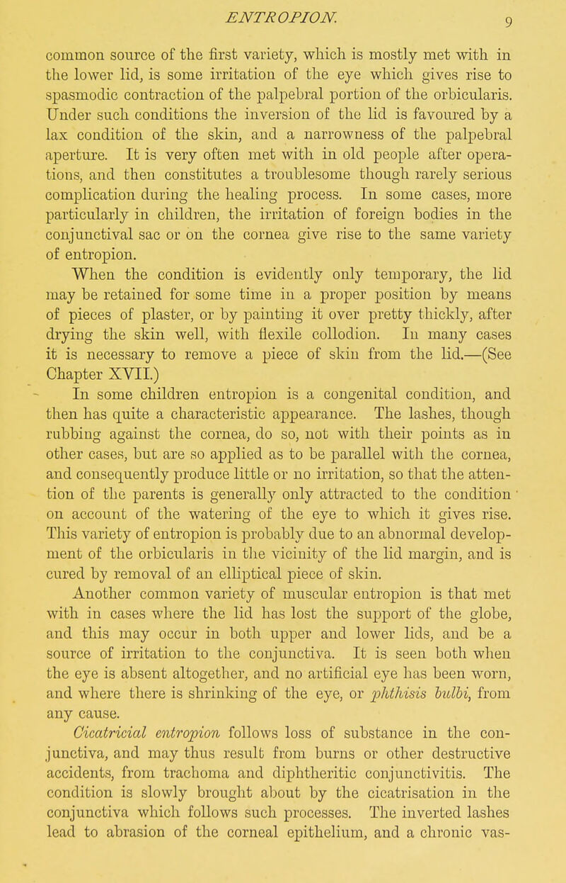 ENTROPION. common source of the first variety, which is mostly met with in the lower lid, is some irritation of the eye which gives rise to spasmodic contraction of the palpebral portion of the orbicularis. Under such conditions the inversion of the lid is favoured by a lax condition of the skin, and a narrowness of the palpebral aperture. It is very often met with in old people after opera- tions, and then constitutes a troublesome though rarely serious complication during the healing process. In some cases, more particularly in children, the irritation of foreign bodies in the conjunctival sac or on the cornea give rise to the same variety of entropion. When the condition is evidently only temporary, the lid may be retained for some time in a proper position by means of pieces of plaster, or by painting it over pretty thickly, after drying the skin well, with flexile collodion. In many cases it is necessary to remove a piece of skin from the lid.—(See Chapter XVII.) In some children entropion is a congenital condition, and then has quite a characteristic appearance. The lashes, though rubbing against the cornea, do so, not with their points as in other cases, but are so applied as to be parallel with the cornea, and consequently produce little or no irritation, so that the atten- tion of the parents is generally only attracted to the condition on account of the watering of the eye to which it gives rise. This variety of entropion is probably due to an abnormal develop- ment of the orbicularis in the vicinity of the lid margin, and is cured by removal of an elliptical piece of skin. Another common variety of muscular entropion is that met with in cases where the lid has lost the support of the globe, and this may occur in both upper and lower lids, and be a source of irritation to the conjunctiva. It is seen both when the eye is absent altogether, and no artificial eye has been worn, and where there is shrinking of the eye, or phthisis hulbi, from any cause. Cicatricial entropion follows loss of substance in the con- junctiva, and may thus result from burns or other destructive accidents, from trachoma and diphtheritic conjunctivitis. The condition is slowly brought aljout by the cicatrisation in the conjunctiva which follows such processes. The inverted lashes lead to abrasion of the corneal epithelium, and a chronic vas-