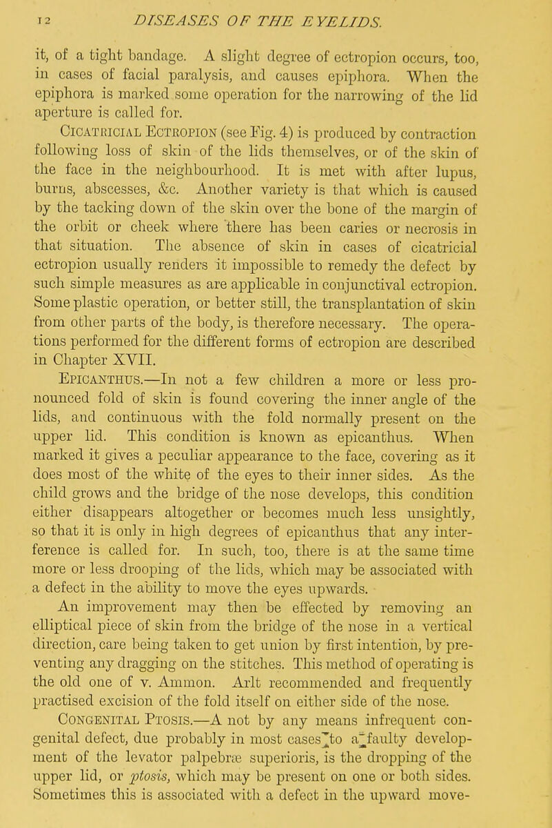 it, of a tight bandage. A slight degree of ectropion occurs, too, in cases of facial paralysis, and causes epiphora. When the epiphora is marked some operation for the narrowing of the lid aperture is called for. Cicatricial Ecteopion (see Fig. 4) is produced by contraction following loss of skin of the lids themselves, or of the skin of the face in the neighbourhood. It is met with after lupus, burns, abscesses, &c. Another variety is that which is caused by the tacking down of the skin over the bone of the margin of the orbit or cheek where there has been caries or necrosis in that situation. The absence of skin in cases of cicatricial ectropion usually renders it impossible to remedy the defect by such simple measures as are applicable in conjunctival ectropion. Some plastic operation, or better still, the transplantation of skin from other parts of the body, is therefore necessary. The opera- tions performed for the different forms of ectropion are described in Chapter XVII. Epicanthus.—In not a few children a more or less pro- nounced fold of skin is found covering the inner angle of the lids, and continuous with the fold normally present on the upper lid. This condition is known as epicanthus. When marked it gives a peculiar appearance to the face, covering as it does most of the white of the eyes to their inner sides. As the child grows and the bridge of the nose develops, this condition either disappears altogether or becomes much less unsightly, so that it is only in high degrees of epicanthus that any inter- ference is called for. In such, too, there is at the same time more or less drooping of the lids, which may be associated with a defect in the ability to move the eyes upwards. An improvement may then be effected by removing an elliptical piece of skin from the bridge of the nose in a vertical direction, care being taken to get union by first intention, by pre- venting any dragging on the stitches. This method of operating is the old one of v. Ammon. Arlt recommended and frequently practised excision of the fold itself on either side of the nose. Congenital Ptosis.—A not by any means infrequent con- genital defect, due probably in most cases][to a^faulty develop- ment of the levator palpebrte superioris, is the dropping of the upper lid, or ptosis, which may be present on one or both sides. Sometimes this is associated with a defect in the upward move-